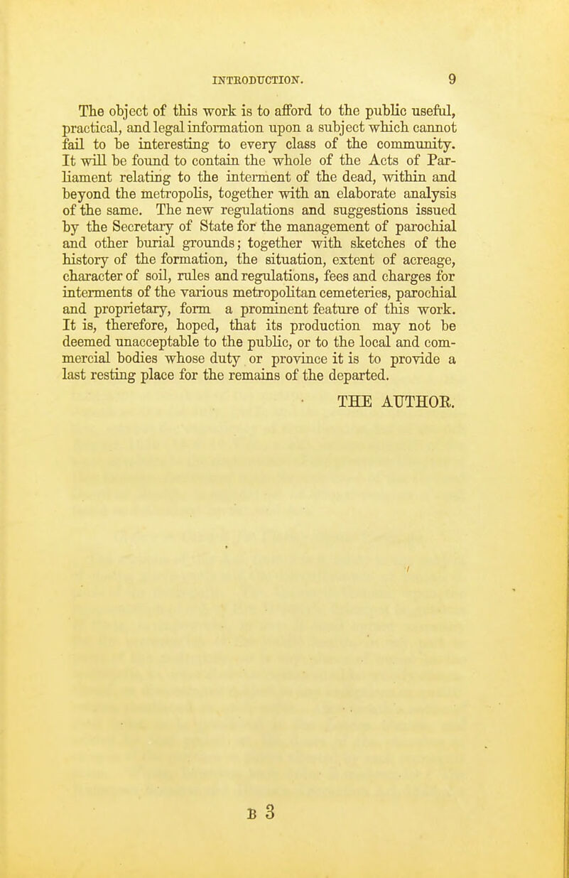 The object of this work is to afford to the public useful, practical, and legal information upon a subject which cannot fail to be interesting to every class of the conununity. It wiU be found to contain the whole of the Acts of Par- liament relating to the intennent of the dead, within and beyond the metropolis, together with an elaborate analysis of the same. The new regulations and suggestions issued by the Secretary of State for the management of parochial and other burial grounds; together with sketches of the history of the formation, the situation, extent of acreage, character of soil, rules and regulations, fees and charges for interments of the various metropolitan cemeteries, parochial and proprietary, form a prominent feature of this work. It is, therefore, hoped, that its production may not be deemed unacceptable to the public, or to the local and com- mercial bodies whose duty or province it is to provide a last resting place for the remains of the departed. THE AUTHOR.