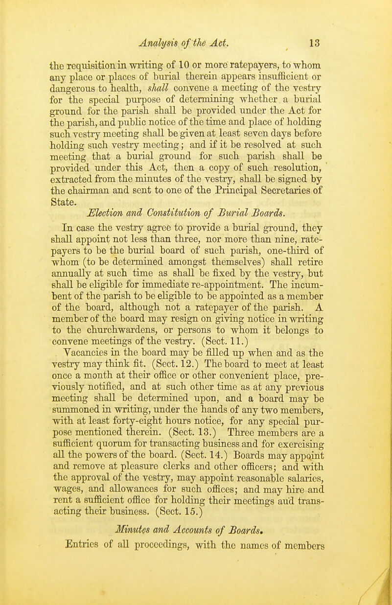the reqiiisition in writing of 10 or more ratepayers, to -whom any place or places of burial therein appears iasnfficient or dangerous to health, sliall convene a meetiag of the vestry for the special purpose of determining whether a burial ground for the parish shall be provided under the Act for the parish, and public notice of the time and place of holding such vestry meeting shall be given at least seven days before holding such vestry meeting; and if it be resolved at such meetiag that a burial ground for such parish shall be provided under this Act, then a copy of such resolution, ' extracted from the nunutes of the vestry, shall be signed by the chairman and sent to one of the Principal Secretaries of State. Mection and Constitution of Bwrial Boa/rds. In case the vestry agree to provide a burial ground, they shall appoint not less than three, nor more than nine, rate- payers to be the burial board of such parish, one-third of whom (to be determined amongst themselves) shaU retire annually at such time as shaU be fixed by the vestry, but shall be eligible for immediate re-appointment. The incum- bent of the parish to be eligible to be appointed as a member of the board, although not a ratepayer of the parish. A member of the board may resign on giving notice in writing to the churchwardens, or persons to whom it belongs to convene meetings of the vestry. (Sect. 11.) Yacancies in the board may be filled up when and as the vestry may think fit. (Sect. 12.) The board to meet at least once a month at their office or other convenient place, pre- viously notified, and at such other time as at any previous meeting shall be determined upon, and a board may be summoned in writing, under the hands of any two members, with at least forty-eight hours notice, for any special pur- pose mentioned therein. (Sect. 13.) Three members are a sufficient quorum for transacting business and for exercising all the powers of the board. (Sect. 14.) Boards may appoint and remove at pleasure clerks and other officers; and with the approval of the vestry, may appoint reasonable salaries, wages, and allowances for such offices; and may hire and rent a sufficient office for holding their meetings and trans- acting their business. (Sect. 15.) Minutes and Accounts of Boa/rds, Entries of all proceedings, with the names of members