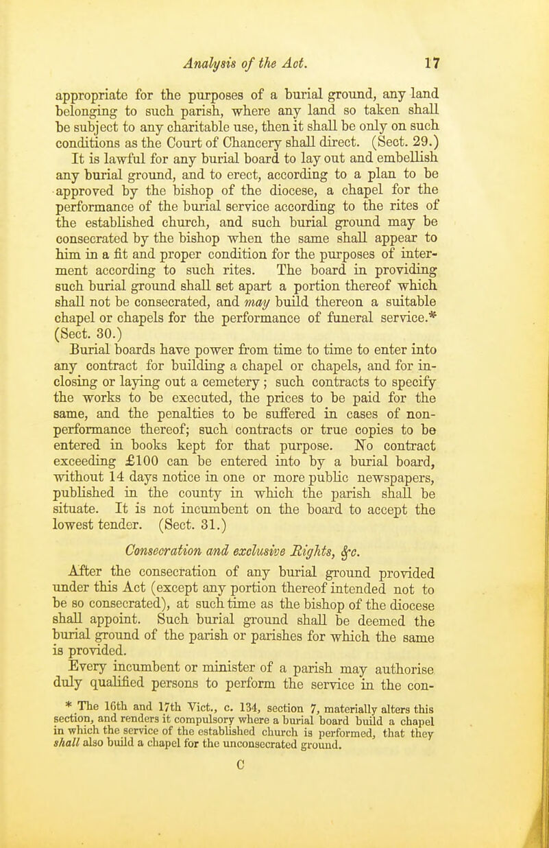 appropriate for the purposes of a burial ground, any land belonging to such parish, where any land so taken shall be subject to any charitable use, then it shall be only on such conditions as the Court of Chancery shall direct. (Sect. 29.) It is lawful for any burial board to lay out and embellish any burial ground, and to erect, according to a plan to be approved by the bishop of the diocese, a chapel for the performance of the burial service according to the rites of the established church, and such burial ground may be consecrated by the bishop when the same shall appear to him in a fit and proper condition for the purposes of inter- ment according to such rites. The board in providing such burial ground shall set apart a portion thereof which shall not be consecrated, and may build thereon a suitable chapel or chapels for the performance of funeral service.* (Sect. 30.) Burial boards have power from time to time to enter into any contract for buUding a chapel or chapels, and for in- closing or laying out a cemetery; such contracts to specify the works to be executed, the prices to be paid for the same, and the penalties to be suffered in cases of non- performance thereof; such contracts or true copies to be entered in books kept for that purpose. jtsTo contract exceeding £100 can be entered into by a burial board, without 14 days notice in one or more public newspapers, published in the county in which the parish shall be situate. It is not incumbent on the board to accept the lowest tender. (Sect. 31.) Consecration and exclusive Rights, Sj-c. After the consecration of any burial ground provided under this Act (except any portion thereof intended not to be so consecrated), at such time as the bishop of the diocese shall appoint. Such burial ground shall be deemed the burial ground of the parish or parishes for which the same is provided. Every incumbent or minister of a parish may authorise duly qualified persons to perform the service in the con- * The 16th and 17th Vict., c. 134, section 7, materially alters this section, and renders it compulsory where a burial board build a chapel in which the service of the established church is performed, that they shall also build a chapel for the unconaecrated ground. C