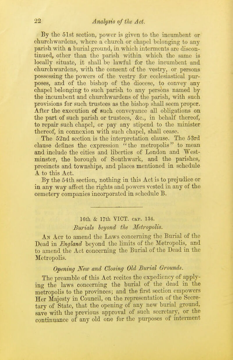 By tlic 51st section, power is given to the incumbent or churchwardens, where a church or chapel belonging to any parish with a burial ground, in which interments are discon- tinued, other than the parish within which the same is locally situate, it shall be lawful for the incumbent and churchwardens, with the consent of the vestry, or persons possessing the powers of the vestry for ecclesiastical pur- poses, and of the bishop of the diocese, to convey any chapel belonging to such parish to any persons named by the incumbent and churchwardens of the parish, with such provisions for such trustees as the bishop shall seem proper. After the execution of such conveyance all obligations on the part of such parish or trustees, &c., in behalf thereof, to repair such chapel, or pay any stipend to the minister thereof, in connexion with such chapel, shall cease. The 52nd section is the interpretation clause. The 53rd clause defines the expression the metropolis to mean and include the cities and liberties of London and West- minster, the borough of Sorithwark, and the parishes, precincts and townships, and places mentioned in schedule A to this Act. By the 54th section, nothing in this Act is to prejudice or in any way affect the rights and powers vested in any of the cemetery companies incorporated in schedule B. 16th & nth VICT. CAP. 134. Burials leyond the Metropolis. kjs Act to amend the Laws concerning the Burial of the Dead in England beyond the limits of the Metropolis, and to amend the Act concerning the Burial of the Dead in the Metropolis. Opening New and Closing Old Burial Grounds. The preamble of this Act recites the expediency of apply- ing the laws concerning the burial of the dead in the metropolis to the provinces; and the first section empowers Her Majesty in Council, on the representation of the Secre- tary of State, that the opening of any new burial ground, save with the previous approval of such secretary, or the continuance of any old one for the purposes of interment