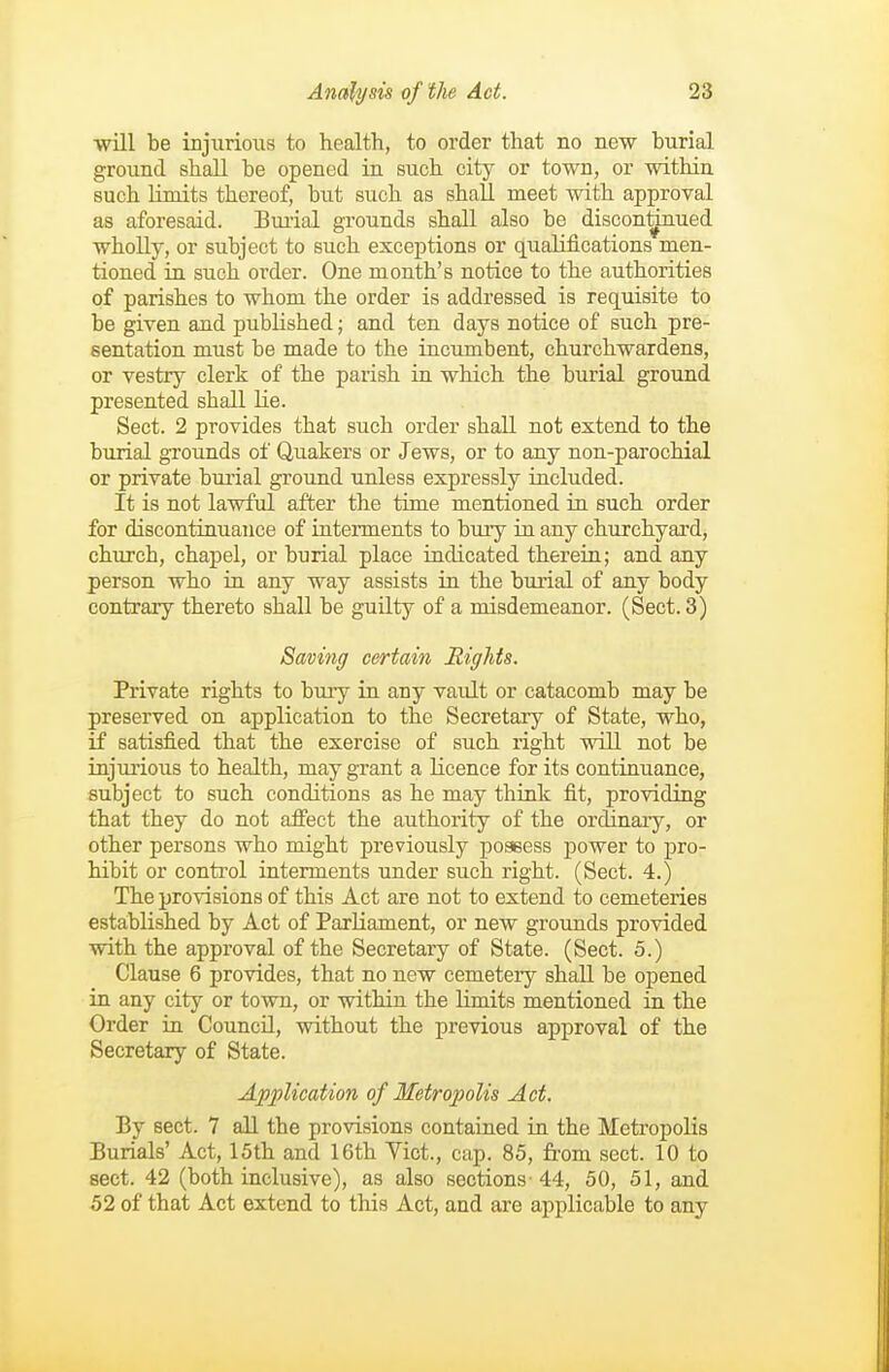 will be injiirious to health, to order that no new burial ground shall be opened in such city or town, or within such limits thereof, but such as shall meet with approval as aforesaid. Burial grounds shall also be discon^ued wholly, or subject to such exceptions or qualifications men- tioned in such order. One month's notice to the authorities of parishes to whom the order is addressed is requisite to be given and published; and ten days notice of such pre- sentation must be made to the incumbent, churchwardens, or vestry clerk of the parish in which the burial ground presented shall lie. Sect. 2 provides that such order shall not extend to the burial grounds of Quakers or Jews, or to any non-parochial or private bui'ial ground unless expressly included. It is not lawful after the time mentioned in such order for discontinuance of interments to bury in any churchyard, church, chapel, or burial place indicated therein; and any person who in any way assists in the burial of any body contrary thereto shall be guilty of a misdemeanor. (Sect. 3) Saving certain Rights. Private rights to bury in any vault or catacomb may be preserved on application to the Secretary of State, who, if satisfied that the exercise of such right will not be injurious to health, may grant a licence for its continuance, subject to such conditions as he may think fit, providing that they do not afi'ect the authority of the ordlnaiy, or other persons who might previously possess power to pro- hibit or control interments under such right. (Sect. 4.) The provisions of this Act are not to extend to cemeteries established by Act of Parliament, or new grounds provided with the approval of the Secretary of State. (Sect. 5.) Clause 6 provides, that no new cemetery shall be opened in any city or town, or within the limits mentioned in the Order in Council, without the previous approval of the Secretary of State. Application of Metropolis Act. By sect. 7 all the provisions contained in the Metropolis Burials' Act, 15th and 16th Yict., cup. 85, from sect. 10 to sect. 42 (both inclusive), as also sections-44, 50, 51, and 52 of that Act extend to this Act, and are applicable to any