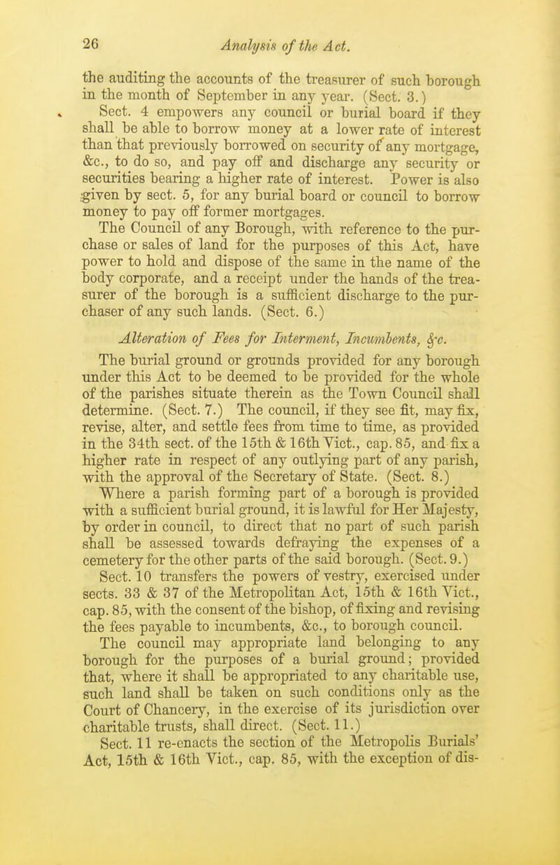 the auditing tlie accounts of the treasurer of such borough in the month of September in anj^ yeai-. (Sect. 3.) Sect. 4 empowers any council or burial board if they shall be able to borrow money at a lower rate of Luterest than that previously borrowed on security of any mortgage, &c., to do so, and pay off and discharge any security or securities bearing a higher rate of interest. Power is also ;given by sect. 5, for any burial board or council to borrow money to pay off former mortgages. The Council of any Borough, with reference to the pur- chase or sales of land for the purposes of this Act, have power to hold and dispose of the same in the name of the body corporate, and a receipt under the hands of the trea- surer of the borough is a sufficient discharge to the pur- chaser of any such lands. (Sect. 6.) Alteration of Fees for Interment, Incunibents, Sfc. The bui'ial groimd or grounds provided for any borough under this Act to be deemed to be provided for the whole of the parishes situate therein as the Town Council shall determine. (Sect. 7.) The council, if they see fit, may &k, revise, alter, and settle fees from time to time, as provided in the 34th sect, of the 15th & 16th Yict., cap. 85, and fix a higher rate in respect of any outlying part of any parish, with the approval of the Secretary of State. (Sect. 8.) Where a parish forming part of a borough is provided with a sufficient burial ground, it is lawful for Her Majesty, by order in council, to direct that no part of such parish shall be assessed towards defraying the expenses of a cemetery for the other parts of the said borough. (Sect. 9.) Sect. 10 transfers the powers of vestry, exercised under sects. 33 & 37 of the Metropolitan Act, loth & 16th Vict., cap. 85, with the consent of the bishop, of fixing and revising the fees payable to incumbents, &c., to borough council. The councU. may appropriate land belonging to any borough for the purposes of a buiial ground; provided that, where it shall be appropriated to any charitable use, such land shall be taken on such conditions only as the Court of Chancery, in the exercise of its jurisdiction over charitable trusts, shall direct. (Sect. 11.) Sect. 11 re-enacts the section of the Metropolis Burials' Act, 15th & 16th Vict., cap. 85, with the exception of dis-