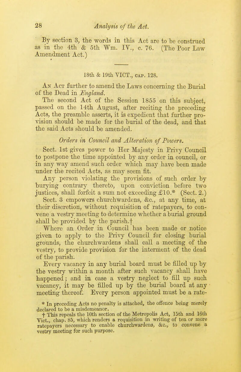 By section 3, the words in this Act are to be construed as in the 4th & 5th Wm. IV., c. 76. (The Poor Law Amendment Act.) 18th & 19th VICT., CAP. 128. An Act further to amend the Laws concerning the Buiial of the Dead in England. The second Act of the Session 1855 on this subject, passed on the 14th August, after reciting the preceding Acts, the preamble asserts, it is expedient that fui'ther pro- vision should be made for the burial of the dead, and that the said Acts should be amended. Orders in Council and Alteration of Powers. Sect. Ist gives power to Her Majesty in Privy Council to postpone the time appointed by any order in council, or in any way amend such order which may have been made under the recited Acts, as may seem fit. Any person violating the provisions of such order by burying contrary thereto, upon conviction before two justices, shall forfeit a sum not exceeding £10.* (Sect. 2.) Sect. 3 empowers churchwardens, &c., at any time, at their discretion, without requisition of ratepayers, to con- vene a vestry meeting to determine whether a burial ground shall be provided by the parish, f Where an Order in. Council has been made or notice given to apply to the Privy Council for closing burial grounds, the churchwardens shall call a meeting of the vestry, to provide provision for the interment of the dead of the parish. Every vacancy in any burial board must be filled up by the vestry within a month after such vacancy shall have happened; and in case a vestry neglect to fill up such vacancy, it may be filled up by the burial board at any meeting thereof. Every person appointed must be a rate- * In preceding Acts no penalty is attached, the offence heing merely declared to be a misdemeanor. t This repeals the 10th section of the Metropolis Act, 15th and 16th Vict., chap. 85, which renders a requisition in writing of ten or more ratepayers necessary to enable churchwardens, &c., to convene a vestry meeting for such purpose.