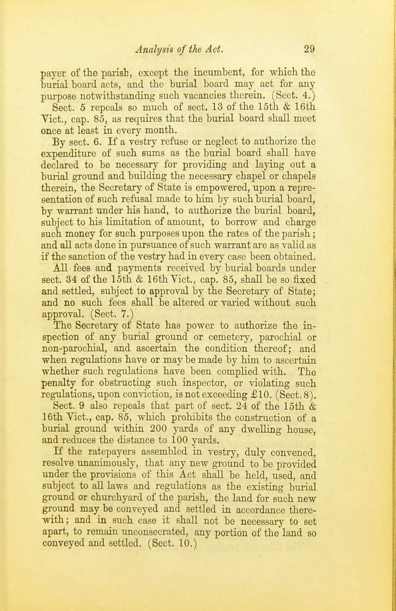 payer of the parish, except the incumbent, for which the burial boai'd acts, and the burial board may act for any purpose notwithstanding such vacancies therein. (Sect. 4.) Sect. 5 repeals so much of sect. 13 of the 15th & 16th Yict., cap. 85, as requires that the burial board shall meet once at least in every month. By sect. 6. If a vestry refuse or neglect to authorize the expenditure of such sums as the burial board shall have declared to be necessary for providing and laying out a burial groimd and building the necessary chapel or chapels therein, the Secretary of State is empowered, upon a repre- sentation of such refusal made to him by such burial board, by warrant under his hand, to authorize the burial board, subject to his limitation of amount, to borrow and charge such money for such purposes upon the rates of the parish; and all acts done in pursuance of such warrant are as valid as if the sanction of the vestry had in every case been obtaiaed. All fees and payments received by burial boards under sect. 34 of the 15th & 16th Yict., cap. 85, shall be so fixed and settled, subject to approval by the Secretary of State; and no such fees shall be altered or varied without such approval. (Sect. 7.) The Secretary of State has power to authorize the in- spection of any burial ground or cemetery, parochial or non-parochial, and ascertain the condition thereof; and when regulations have or may be made by him to ascertain whether such regulations have been complied with. The penalty for obstructiug such inspector, or violating such regulations, upon conviction, is not exceeding £10. (Sect. 8). Sect. 9 also repeals that part of sect. 24 of the 15th & 16th Vict., cap. 85, which prohibits the construction of a burial ground within 200 yards of any dwelling house, and reduces the distance to 100 yards. If the ratepayers assembled in vestry, duly convened, resolve unanimously, that any new ground to be provided under the provisions of this Act shall be held, used, and subject to all laws and regulations as the existing burial ground or churchyard of the parish, the land for such new ground may be conveyed and settled in accordance there- with; and in such case it shall not be necessary to set apart, to remain unconsecrated, any portion of the land so conveyed and settled. (Sect. 10.)