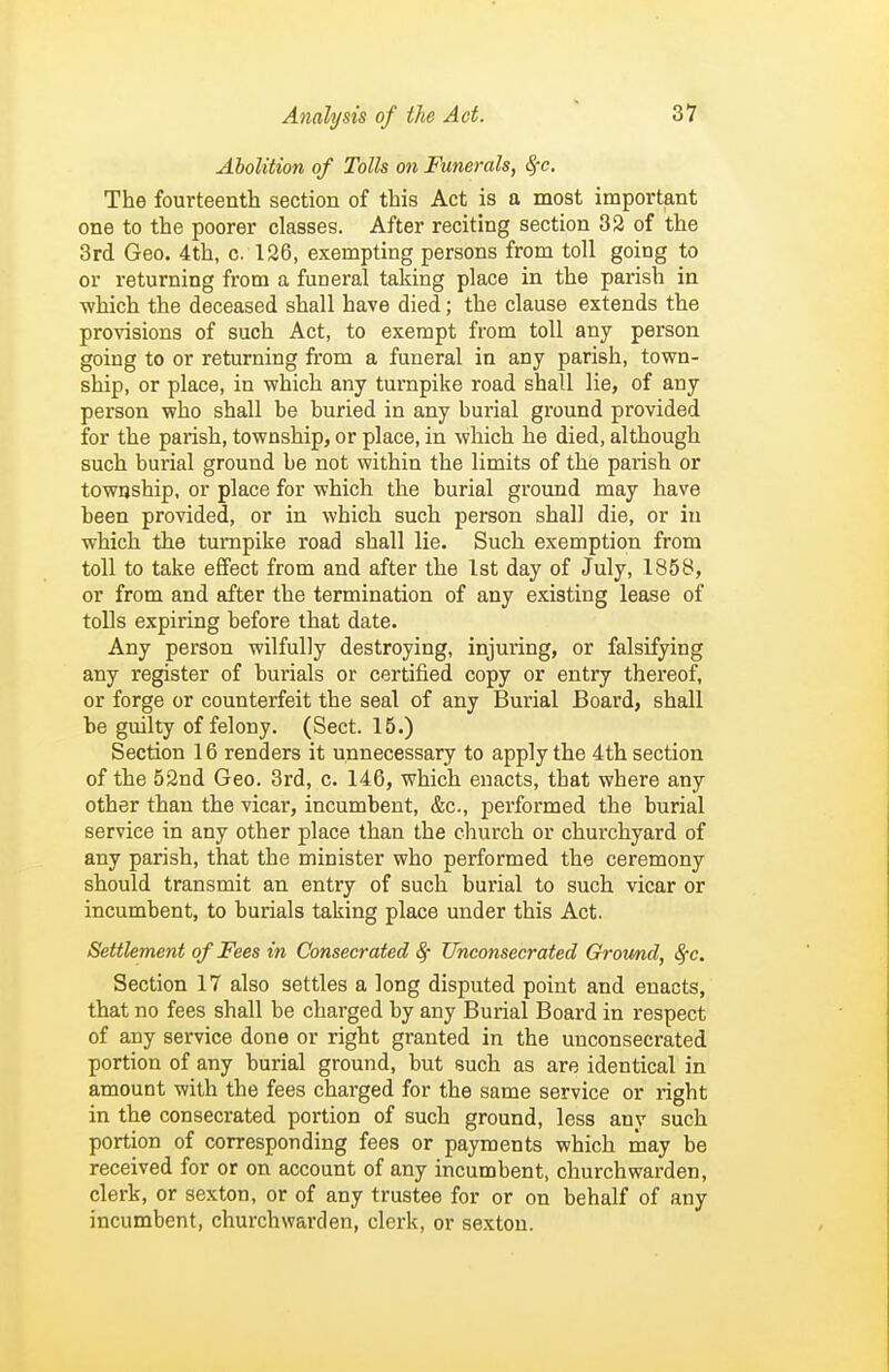 Abolition of Tolls on Funerals, ^c. The fourteenth section of this Act is a most important one to the poorer classes. After reciting section 32 of the 3rd Geo. 4th, c. 126, exempting persons from toll going to or returning from a funeral taking place in the parish in ■which the deceased shall have died; the clause extends the provisions of such Act, to exempt from toll any person going to or returning from a funeral in any parish, town- ship, or place, in which any turnpike road shall lie, of any person who shall be buried in any burial ground provided for the parish, township, or place, in which he died, although such burial ground be not within the limits of the parish or township, or place for which the burial ground may have been provided, or in which such person shall die, or in which the turnpike road shall lie. Such exemption from toll to take effect from and after the 1st day of July, 1858, or from and after the termination of any existing lease of tolls expiring before that date. Any person wilfully destroying, injming, or falsifying any register of burials or certified copy or entry thereof, or forge or counterfeit the seal of any Burial Board, shall be guilty of felony. (Sect. 15.) Section 16 renders it unnecessary to apply the 4th section of the 52nd Geo. 3rd, c. 146, which enacts, that where any other than the vicar, incumbent, &c., performed the burial service in any other place than the church or churchyard of any parish, that the minister who performed the ceremony should transmit an entry of such burial to such vicar or incumbent, to burials taking place under this Act. Settlement of Fees in Consecrated 8f Unconsecrated Ground, ^c. Section 17 also settles a long disputed point and enacts, that no fees shall be charged by any Burial Board in respect of any service done or right granted in the unconsecrated portion of any burial ground, but such as are identical in amount with the fees charged for the same service or right in the consecrated portion of such ground, less any such portion of corresponding fees or payments which may be received for or on account of any incumbent, churchwarden, clerk, or sexton, or of any trustee for or on behalf of any incumbent, churchwarden, clerk, or sexton.