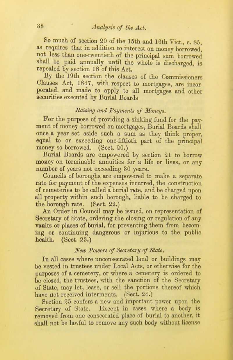 So much of section 20 of the 16th and 16th Vict., c. 85, as requires that in addition to interest on money borrowed, not less than one-twentieth of the principal sum borrowed shall be paid annually until the whole is discharged, is repealed by section 18 of this Act. By the 19th section the clauses of the Commissioners Clauses Act, 1847, with respect to mortgages, are incor- porated, and made to apply to all mortgages and other securities executed by Burial Boards Raising and Payments of Moneys. For the purpose of providing a sinking fund for the pay- ment of money borrowed on mortgages, Burial Boards shall once a year set aside such a sum as they think proper, equal to or exceeding one-fiftieth part of the principal money so borrowed. (Sect. 20.) Burial Boards are empowered by section 21 to borrow money on terminable annuities for a life or lives, or any number of years not exceeding 30 years. Councils of boroughs are empowered to make a separate rate for payment of the expenses incurred, the construction of cemeteries to be called a burial rate, and be charged upon all property within such borough, liable to be charged to the borough rate. (Sect. 22.) An Order in Council may be issued, on representation of Secretary of State, ordering the closing or regulation of any vaults or places of burial, for preventing them from becom- ing or continuing dangerous or injurious to the public health. (Sect. 23.) New Powers of Secretary of State. In all cases where unconsecrated land or buildings may be vested in trustees under Local Acts, or otherwise for the purposes of a cemetery, or where a cemetery is ordered to be closed, the trustees, with the sanction of the Secretary of State, may let, lease, or sell the portions thereof which have not received interments. (Sect. 24.) Section 25 confers a new and important power upon the Secretary of State. Except in cases where a body is removed from one consecrated place of burial to another, it shall not be lawful to remove any such body without license