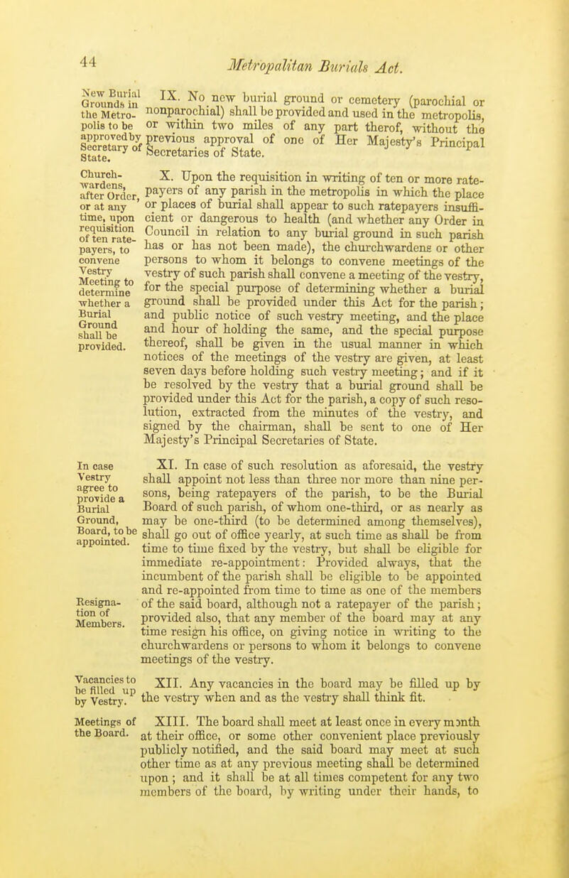 GroTind'in ^^'^l g'°'^°<^ cemetery (parochial or the Metro- OQparochial) shall be provided and used in the metropolis, polistobe or within two miles of any part therof, without the Church- X. Upon the requisition in writing of ten or more rate- after Order, P^^yers of any parish in the metropolis in which the place or at any ' or places of burial shall appear to such ratepayers insuffi- time, upon cient or dangerous to health (and whether any Order in of t«f rate- ^o'^'^^^^ ^ relation to any burial ground in such parish payers, to °^ ^o* ^^^en made), the churchwardens or other convene persons to whom it belongs to convene meetings of the lic^ vestry of such parish shall convene a meeting of the vestry, determfne° special purpose of determining whether a burial ■whether a ground shall be provided under this Act for the parish; Burial and public notice of such vestry meeting, and the place shaU be °^ holding the same, and the special purpose provided, thereof, shall be given in the usual manner in which notices of the meetings of the vestry are given, at least seven days before holdmg such vestry meeting; and if it be resolved by the vestry that a burial ground shall be provided under this Act for the parish, a copy of such reso- lution, extracted from the minutes of the vestry, and signed by the chairman, shall be sent to one of Her Majesty's Principal Secretaries of State. In ease XI. In case of such resolution as aforesaid, the vestry Vestry shall appoint not less than three nor more than nine per- provid'ea ^'^^E ratepayers of the parish, to be the Burial Burial Board of such parish, of whom one-third, or as nearly as Ground, may be one-third (to be determined among themselves), shall go out of office yearly, at such time as shall be from time to time fixed by the vestry, but shall be eligible for immediate re-appointment: Provided always, that the iacumbent of the parish shall be eligible to be appoiated and re-appointed from time to time as one of the members Resigna- of the said board, although not a ratepayer of the parish; Members provided also, that any member of the board may at any time resign his office, on giving notice in writing to the churchwardens or persons to whom it belongs to convene meetings of the vestry. be fUlod^^u''' -^tiy vacancies in the board may be filled up by by Vestry'^ the vestry when and as the vestry shall think fit. Meetings of XIII. The board shall meet at least once in every mmth the Board. their office, or some other convenient place previously publicly notified, and the said board may meet at such other time as at any previous meeting shall be determined upon ; and it shall be at all times competent for any two members of the board, by writing under their hands, to