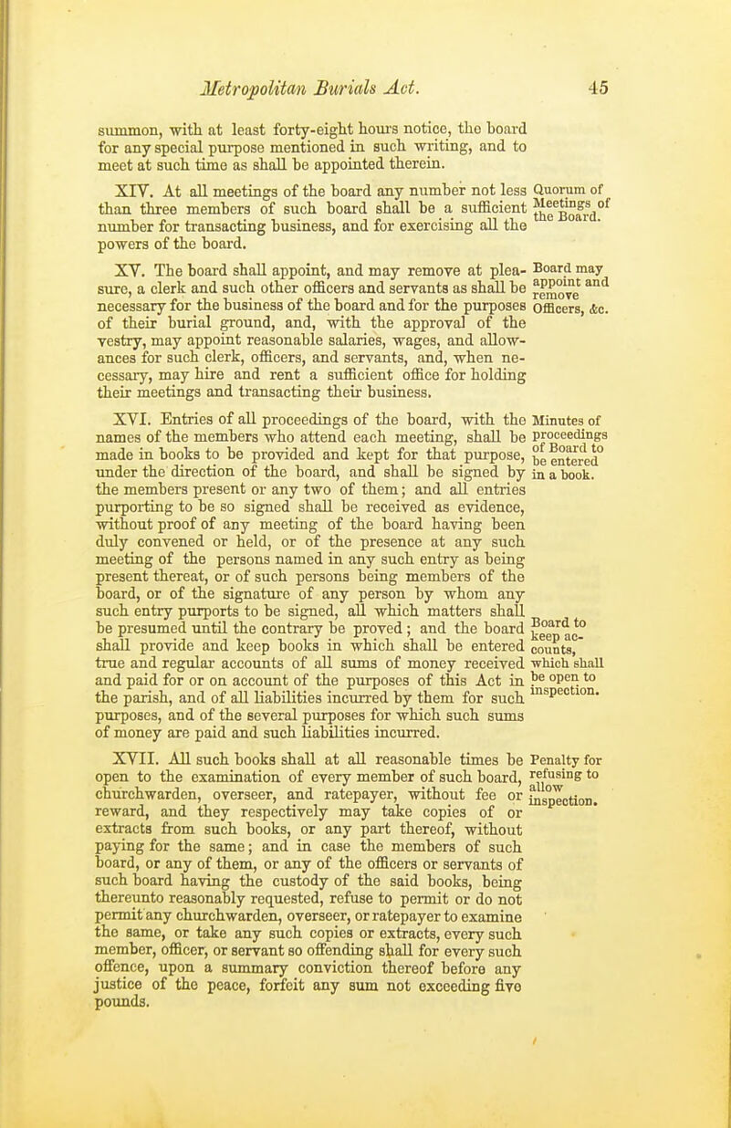 summon, with at least forty-eight hom-s notice, tho hoai-d for any special purpose mentioned in such writing, and to meet at such time as shall bo appointed therein. XIV. At all meetings of the hoard any number not less Quorum of than three members of such board shall be a sufficient JJe^Bofi?^*^ number for transacting business, and for exercising all the powers of the board. XV. The board shall appoint, and may remove at plea- Board may sure, a clerk and such other of&cers and servants as shall be remo^ve ^^ necessary for the business of the board and for the purposes offleers, Ac. of their burial ground, and, with the approval of the vestry, may appoint reasonable salaries, wages, and allow- ances for such clerk, officers, and servants, and, when ne- cessary, may hire and rent a sufficient office for holding their meetings and transacting their business. XVI. Entries of all proceedings of the board, with the Minutes of names of the members who attend each meeting, shall be proceedings made in books to be provided and kept for that purpose, entered* under the direction of the board, and shall be signed by in a book, the members present or any two of them; and all entries purporting to be so signed shall be received as evidence, without proof of any meeting of the board having been duly convened or held, or of the presence at any such meeting of the persons named in any such entry as being present thereat, or of such persons being members of the board, or of the signature of any person by whom any such entry purports to be signed, all which matters shall be presumed until the contrary be proved ; and the board ^een ac° shall provide and keep books in which shall be entered counts, true and regular accounts of aU sums of money received which shall and paid for or on account of the purposes of this Act in °P^°'° the parish, and of aU liabilities incurred by them for such ^P^ purposes, and of the several purposes for which such sums of money are paid and such HabUities incurred. XVII. All such books shall at all reasonable times be Penalty for open to the examination of every member of such board, refusing to churchwarden, overseer, and ratepayer, without fee or iQspTction. reward, and they respectively may take copies of or extracts from such books, or any part thereof, without paying for the same; and in case the members of such board, or any of them, or any of the officers or servants of such board having the custody of the said books, being thereunto reasonably requested, refuse to permit or do not permit any churchwarden, overseer, or ratepayer to examine the same, or take any such copies or extracts, every such member, officer, or servant so offending shall for every such offence, upon a summary conviction thereof before any justice of the peace, forfeit any sum not exceeding five poimds.