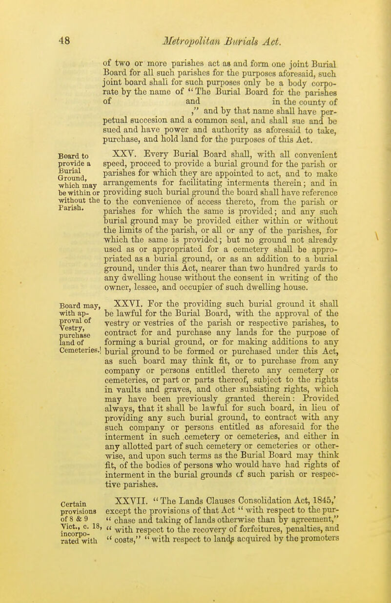 of two or more parishes act as and form one joint Burial Board for all such parishes for the purposes aforesaid, such joint board shall for such purposes only be a body corpo- rate by the name of  The Burial Board for the parishes of and in the county of , and by that name shall have per- petual succesion and a common seal, and shall sue and be sued and have power and authority as aforesaid to take, purchase, and hold land for the purposes of this Act. Board to XXV. Every Burial Board shall, with all convenient provide a speed, proceed to provide a burial ground for the parish or Ground parishes for which they are appointed to act, and to make which may an-angements for facilitating interments therein; and in be within or providing such burial gi-ound the board shall have reference without the to the convenience of access thereto, from the parish or Parish. parishes for which the same is provided; and any such burial ground may be provided either within or without the limits of the parish, or all or any of the parishes, for which the same is provided; but no ground not already used as or appropriated for a cemetery shall be appro- priated as a burial ground, or as an addition to a burial ground, under this Act, nearer than two himdred yards to any dwelling house without the consent in writing of the owner, lessee, and occupier of such dwelling house. Board may, XXVI. For the providing such burial ground it shall with ap- be lawful for the Burial Board, with the approval of the proval of vestry or vestries of the parish or respective parishes, to purchase conti'act for and purchase any lands for the purpose of land of forming a burial ground, or for mailing additions to any Cemeteries.] burial groimd to be formed or purchased under this Act, as such board may think fit, or to purchase from any company or persons entitled thereto any cemetery or cemeteries, or part or parts thereof, subject to the rights in vaults and graves, and other subsisting rights, which may have been previously granted therein: Provided always, that it shall be lawful for such board, in lieu of providing any such burial grotmd, to contract with any such company or persons entitled as aforesaid for the interment in such cemetery or cemeteries, and either in any allotted part of such cemetery or cemeteries or other- wise, and upon such terms as the Bmial Board may think fit, of the bodies of persons who would have had rights of interment in the burial grounds cf such parish or respec- tive parishes. Certain XXVII.  The Lands Clauses Consolidation Act, 1845,' provisions except the provisions of that Act  with respect to the pur- of 8 & 9 '< chase and taking of lands otherwise than by agreement, Vict., c. 18, (( ^^j^j^ respect to the recovery of forfeitiires, penalties, and ratedwlth  costs,  with respect to lan(^ acquired by the promoters