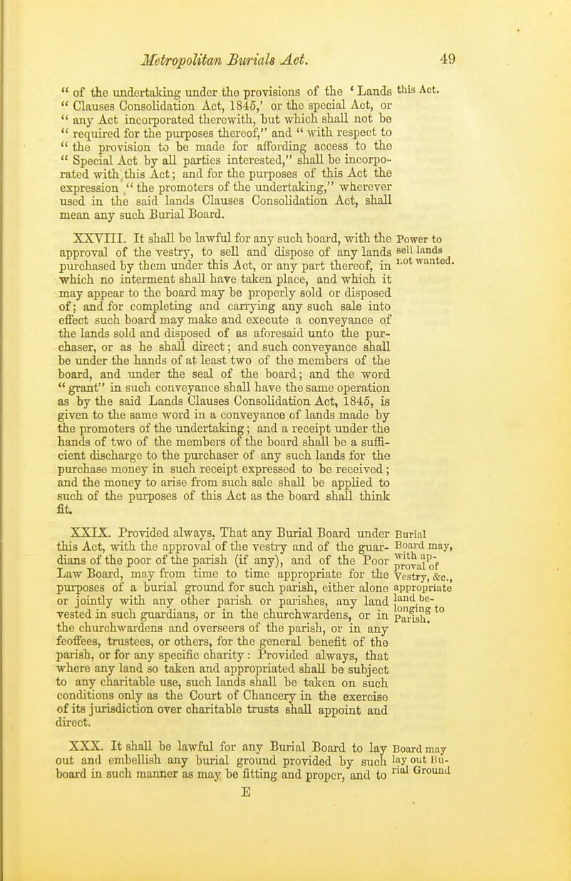  of the undertaking under the provisions of the ' Lands this Act.  Clauses Consolidation Act, 1845,' or the special Act, or  any Act incoi'porated therewith, hut which shall not bo  required for the purposes thereof, and  with respect to  the provision to be made for aifording access to the  Special Act by aU parties iaterested, shall be incorpo- rated with,this Act; and for the purposes of this Act the expression . the promoters of the undertaldng, wherever used in the said lands Clauses Consolidation Act, shall mean any such Burial Board. XXVIII. It shall be lawful for any such board, with the Power to approval of the vestry, to sell and dispose of any lands ^^^^ \a.riis pittchased by them under this Act, or any part thereof, ia >'Ot'<^i^°ted. •which no interment shall have taken place, and which it may appear to the board may be properly sold or disposed of: and for completing and canying any such sale into effect such board may make and execute a conveyance of the lands sold and disposed of as aforesaid unto the pur- chaser, or as he shall direct; and such conveyance shall be imder the hands of at least two of the members of the board, and under the seal of the board; and the word  grant in such conveyance shall have the same operation as by the said Lands Clauses Consolidation Act, 1845, is given to the same word in a conveyance of lands made by the promoters of the undertaking; and a receipt under the hands of two of the members of the board shall be a suffi- cient discharge to the purchaser of any such lands for the purchase money in such receipt expressed to be received ; and the money to arise from such sale shall be applied to such of the purposes of this Act as the board shall think fit XXIX. Provided always. That any Burial Board under Burial this Act, with the approval of the vesti-y and of the guar- Board may, dians of the poor of the parish (if any), and of the Poor pTOvai of Law Board, may from time to time appropriate for the Vestry, &c. purposes of a burial ground for such parish, either alone appropriate or jointly with any other parish or parishes, any land Js'nii be- vested in such guardians, or in the churchwardens, or in pansh? the churchwardens and overseers of the parish, or in any feoffees, trustees, or others, for the general benefit of the parish, or for any specific charity : Provided always, that where any land so taken and appropriated shall be subject to any charitable use, such lands shall be taken on such conditions only as the Court of Chancery in the exercise of its jurisdiction over charitable trusts shall appoint and direct. XXX. It shall be lawful for any Burial Board to lay Board may out and embellish any burial ground provided by such '?y o' board in such manner as may be fitting and proper, and to Grouud E