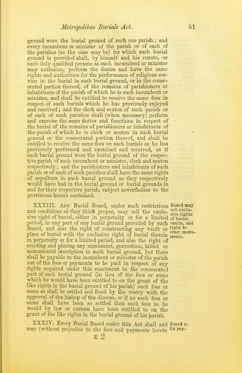 ground •were the burial ground of such one parish; and every incumbent or minister of the parish or of each of the parishes (as the case may be) for which such buiial ground is provided shall, by himself and his curate, or such duly qualified persons as such incumbent or minister may authorize, perform the duties and have the same rights and authorities for the performance of religious ser- vice in tlie buiial in such burial ground, or in the conse- crated portion thereof, of the remains of parishioners or inhabitants of the parish of which he is such incumbent or minister, and shall be entitled to receive the same fees in respect of such burials which he has previously enjoyed and received; and the clerk and sexton of such parish or of each of such parishes shall (when necessary) perform and exercise the same duties and functions in respect of the burial of the remains of parishioners or inhabitants of the parish of which he is clerk or sexton in such burial ground or the consecrated portion thereof, and shall be entitled to receive the same fees on such burials as he has previously performed and exercised and received, as if such burial ground were the burial ground of the respec- tive parish of such incumbent or minister, clerk and sexton respectively; and the pai'ishioners and inhabitants of such parish or of each of such parishes shall have the same rights of sepulture in such burial gi'ound as they respectively would have had in the burial ground or burial grounds in and for their respective parish, subject nevertheless to the provisions herein contained. XXXIII. Any Burial Board, under such restrictions Board may and conditions as they think proper, may sell the exclu- ^^°ht' sive right of burial, either in perpetuity or for a limited of burml period, in any part of any burial groimd provided by such vaults, and Board, and also the right of constructing any vault or S*** *° place of burial with the exclusive right of burial therein ments°^°''' in perpetuity or for a limited period, and also the right of erecting and placing any monument, gravestone, tablet or monumental inscription in such burial ground, but there shall be payable to the incumbent or minister of the parish out of the fees or payments to be paid in respect of any rights acquired under this enactment in the consecrated part of such burial ground (in lieu of the fees or sums which he would have been entitled to on the grant of the like rights in the burial ground of his parish) such fees or sums as shall be settled and fixed by the vestry with the approval of the bishop of the diocese, or if no such fees or sums shall have been so settled then such fees as he would by law or custom have been entitled to on the grant of the like rights in the burial ground of his parish. XXXIV. Every Burial Board under this Act shall and Board to may (without prejudice to the fees and payments herein P? E 2