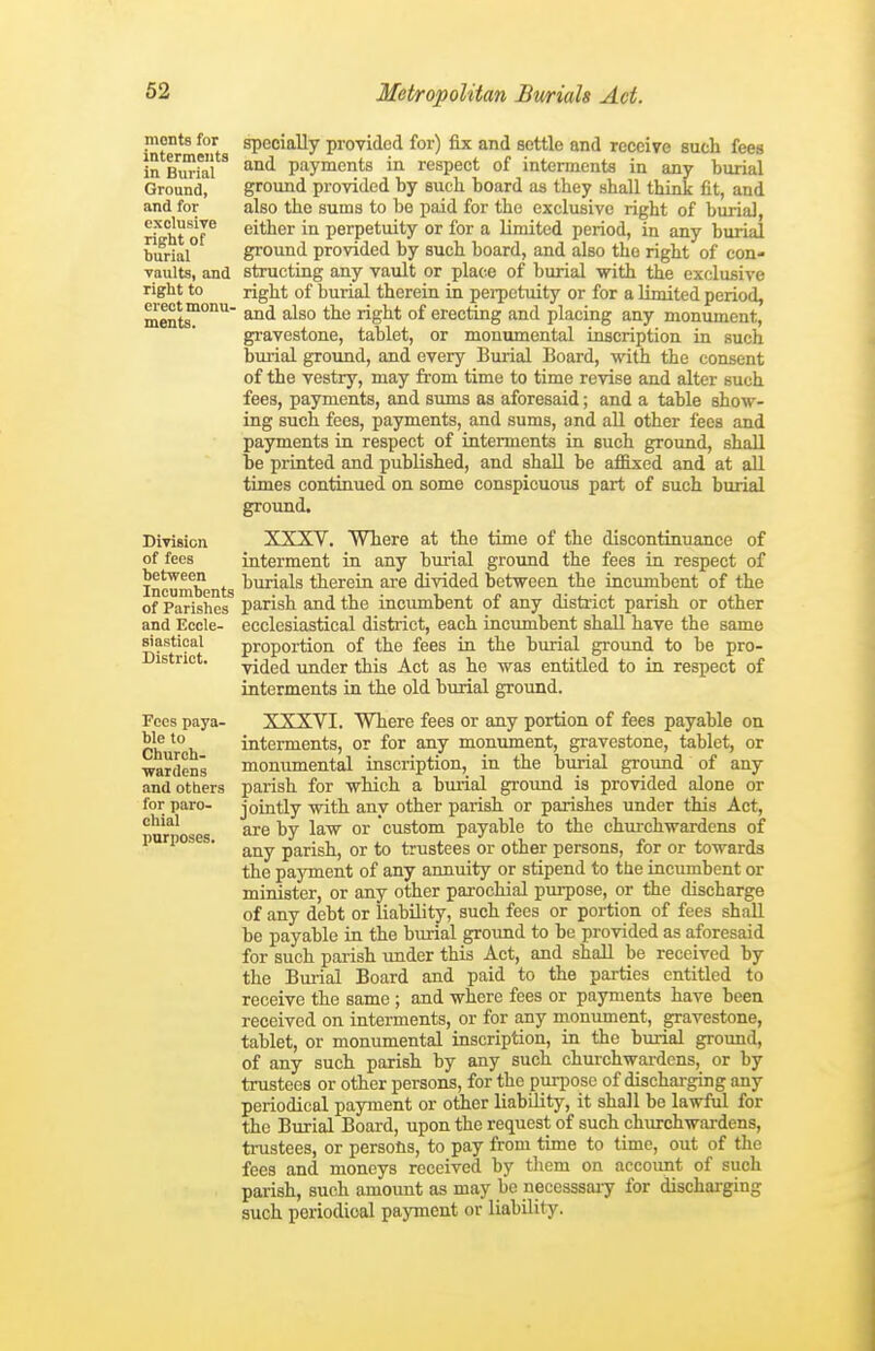 monts for interments in Burial Ground, and for exclusive right of burial vaults, and right to erect monu- ments. Division of fees between Incumbents of Parishes and Eccle- siastical District. Fees paya- ble to Church- wardens and others for paro- chial purposes. specially provided for) fix and settle and receive such fees and payments in respect of interments in any burial ground provided by such board as tbey stall think fit, and also the sums to be paid for the exclusive right of burial, either in perpetuity or for a limited period, in any burial ground provided by such board, and also the right of con- structing any vault or place of burial with the exclusive right of burial therein in pei-pctuity or for a limited period, and also the right of erecting and placing any monument, gravestone, tablet, or monumental inscription in such burial ground, and every Burial Board, with the consent of the vestry, may from time to time revise and alter such fees, payments, and sums as aforesaid; and a table show- ing such fees, payments, and sums, and aU other fees and payments in respect of interments in such ground, shall be printed and published, and shall be affixed and at all times continued on some conspicuous part of such burial ground. XXXV. Where at the time of the discontinuance of interment in any burial ground the fees in respect of burials therein are divided between the incumbent of the parish and the incumbent of any district parish or other ecclesiastical district, each Lncimibent shall have the same proportion of the fees in the burial ground to be pro- vided under this Act as he was entitled to in respect of interments in the old burial ground. XXXVI. Where fees or any portion of fees payable on interments, or for any monument, gravestone, tablet, or monumental inscription, in the burial groimd of any parish for which a biuial ground is provided alone or jointly with any other parish or parishes under this Act, are by law or custom payable to the churchwardens of any parish, or to trustees or other persons, for or towards the payment of any annuity or stipend to the incumbent or minister, or any other pai-ochial purpose, or the discharge of any debt or liability, such fees or portion of fees shaE be payable in the burial ground to be provided as aforesaid for such parish under this Act, and shall be received by the Burial Board and paid to the parties entitled to receive the same ; and where fees or payments have been received on interments, or for any monument, gravestone, tablet, or monumental iascription, in the burial ground, of any such parish by any such churchwai-dcns, or by trustees or other persons, for the puriiosc of dischai-ging any periodical payment or other liability, it shall be lawful for the Burial Board, upon the request of such chiu-chwardens, trustees, or persons, to pay from time to time, out of the fees and moneys received by them on accoimt of such parish, such amount as may be necesssaiy for discharging such periodical payment or liability.