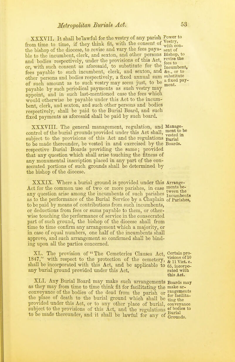 XSXVII. It shall belawful for the vestry of any parish Power to from time to time, if they think fit, with the consent of the bishop of the diocese, to revise and vary the fees paya- sent of hie to the inciunbent, clerk, and sexton, and other persons Bishop, to and bodies respectively, under the provisions of this Act, or, with such consent as aforesaid, to substitute for the incumbent, fees payable to such incumbent, clerk, and sexton, and &o., or to other persons and bodies respectively, a fixed annual sum ^^^'^^'^ of such amount as to such vestry may seem just, to be ^^^^ payable by such periodical payments as such vestry may appoint, and in such last-mentioned case the fees which would otherwise be payable under this Act to the incum- bent, clerk, and sexton, and such other persons and bodies respectively, shall be paid to the Buiial Board, and such fixed payments as aforesaid shall be paid by such board. XXXVIII. The general management, regulation, and Manage- control of the burial grounds provided imder this Act shall, ™ gte^^ijf ® subject to the provisions of this Act and the regulations Burial to be made thereunder, be vested in and exercised by the Boards, respective Burial Boards providing the same; provided that any question which shall arise touching the fitness of any monumental inscription placed in any part of the con- secrated portions of such grounds shall be detennined by the bishop of the diocese. XXXIX. Where a burial ground is provided tmder this Arrange- Act for the common use of two or more parishes, in case f*™'^ any question arise among the incumbents of such parishes incumbents as to the performance of the Burial Service by a Chaplain of Parishes, to be paid by means of contiibutions from such incumbents, or deductions from fees or simis payable to them, or other- wise touching the performance of service in the consecrated part of such ground, the bishop of the diocese shall from time to time confirm any arrangement which a majority, or in case of equal numbers, one half of the incumbents shall approve, and such arrangement so confirmed shall be bind- ing upon all the parties concerned. XL. The provision of The Cemeteries Clauses Act, Certainpro- 1847, with respect to the protection of the cemetery, yiet.o^. shall be incorporated with this Act, and be appUcablo to 65, incorpo- any burial ground provided under this Act. rated -with this Act. XLI. Any Burial Board may make such arrangements Boards may as they may from time to time think fit for facilitating the make ar- conveyancc of the bodies of the dead from the parish or the place of death to the burial ground which shall be ting the provided under this Act, or to any other place of burial, conveyance subject to the provisions of this Act, and the regulations of bodies to to be made thereunder, and it shall be lawful for any of Qromids.