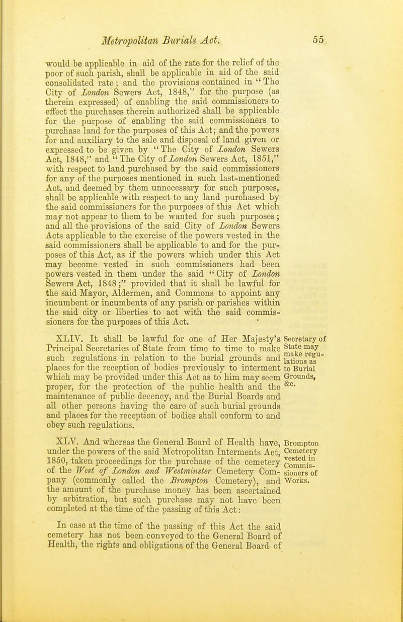 would be applicable in aid of the rate for the relief of the poor of such parish, shall be applicable in aid of the said consolidated rate ; and the provisions contained in  The City of London Sewers Act, 1848, for the pui-pose (as thereia expressed) of enabling the said commissioners to effect the pui'chases therein authorized shall be applicable for the purpose of enabling the said commissioners to purchase land for the purposes of this Act; and the powers for and auxiliary to the sale and disposal of land given or expressed to be given by  The City of London Sewers Act, 1848, and The City oiLondon Sewers Act, 1851, with respect to land purchased by the said commissioners for any of the purposes mentioned in such last-mentioned Act, and deemed by them unnecessary for such purposes, shall be applicable with respect to any land purchased by the said commissioners for the purposes of this Act which may not appear to them to be wanted for such pui-poses ; and aU the provisions of the said City of London Sewers Acts applicable to the exercise of the powers vested in the said commissioners shall be applicable to and for the piu-- poses of this Act, as if the powers which imder this Act may become vested in such commissioners had been powers vested in them under the said  City of London Sewers Act, 1848; provided that it shall be lawful for the said Mayor, Aldermen, and Commons to appoint any incumbent or incumbents of any parish or parishes within the said city or liberties to act with the said commis- sioners for the purposes of this Act. XLIV. It shall be lawful for ono of Her Majesty's Secretary of Principal Secretaries of State from time to time to make ^'^'^ such regulations in relation to the burial grounds and i^tions af* places for the reception of bodies previously to interment to Burial which may be provided under this Act as to him may seem Grounds, proper, for the protection of the public health and the maintenance of public decency, and the Burial Boards and all other persons having the care of such burial grounds and places for the reception of bodies shall conform to and obey such regulations. XLV. And whereas the General Board of Health have, Bromptou under the powers of the said Metropolitan Interments Act, Cemetery 1850, taken proceedings for the purchase of the cemetery commis- of the West of London and Westminster Cemetery Com- sioners of pany (commonly called the Brompton Cemetery), and Works, the amoimt of the pirrchase money has been ascertained by arbitration, but such purchase may not have been completed at the time of the passing of this Act: In case at the time of the passing of this Act the said cemetery has not boon conveyed to the General Board of Health, the rights and obligations of the General Board of