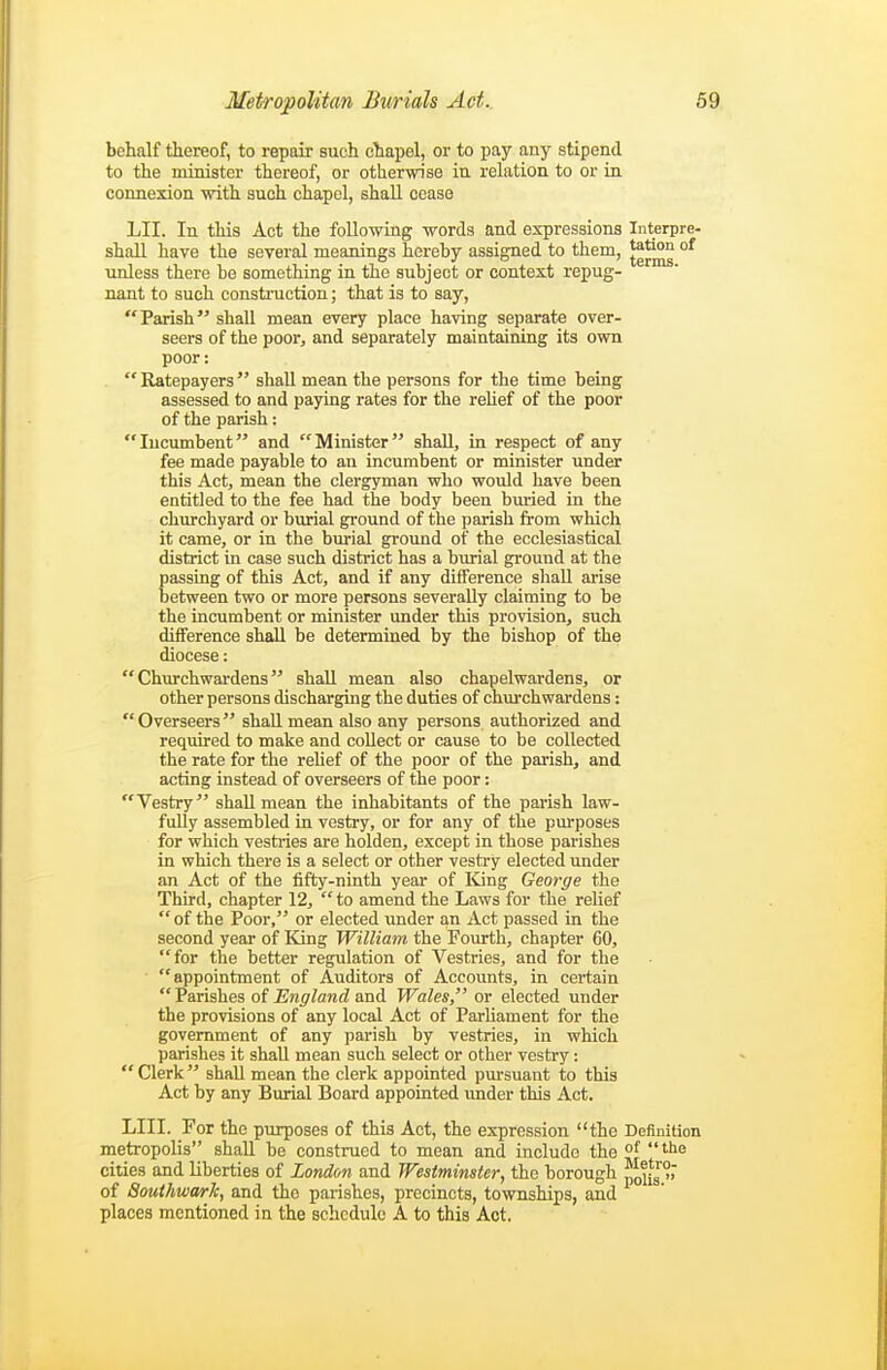 behalf ttereof, to repair such chapel, or to pay any stipend to the minister thereof, or otherwise in relation to or in. connexion with such chapel, shall cease LII. In this Act the following words and expressions Interpre- shall have the several meanings hereby assigned to them, J^Jj^ °^ unless there be something in the subject or context repug- nant to such consti'uction; that is to say, Parish shall mean every place having separate over- seers of the poor, and separately maintaining its own poor:  Ratepayers  shall mean the persons for the time being assessed to and paying rates for the rehef of the poor of the parish: Incumbent and Minister shaU, in respect of any fee made payable to an incumbent or minister under this Act, mean the clergyman who would have been entitled to the fee had the body been buried in the churchyard or burial ground of the parish from which it came, or in the bm-ial ground of the ecclesiastical district in case such district has a bm-ial ground at the passing of this Act, and if any difference shall arise between two or more persons severally claiming to be the incumbent or minister under this provision, such difference shall be determined by the bishop of the diocese: Churchwardens shall mean also chapelwardens, or other persons discharging the duties of churchwardens: Overseers shall mean also any persons authorized and required to make and collect or cause to be collected the rate for the rehef of the poor of the parish, and acting instead of overseers of the poor: Vestry shall mean the inhabitants of the parish law- fully assembled in vestry, or for any of the purposes for which vestries are holden, except in those parishes in which there is a select or other vestry elected under an Act of the fifty-ninth year of King George the Third, chapter 12,  to amend the Laws for the relief  of the Poor, or elected under an Act passed in the second year of King William the Fourth, chapter 60, for the better regulation of Vestries, and for the appointment of Auditors of Accounts, in certain Parishes of England and Wales, or elected under the provisions of any local Act of Parhament for the government of any parish by vestries, in which parishes it shall mean such select or other vestry:  Clerk shall mean the clerk appointed pm-suant to this Act by any Burial Board appointed under this Act. LIII. For the purposes of this Act, the expression the Definition metropolis shall be construed to mean and include the ?[ ^^<^ cities and liberties of London and Westminster, the borough ^iig°r of SouthwarJc, and the parishes, precincts, townships, and places mentioned in the schedule A to this Act.