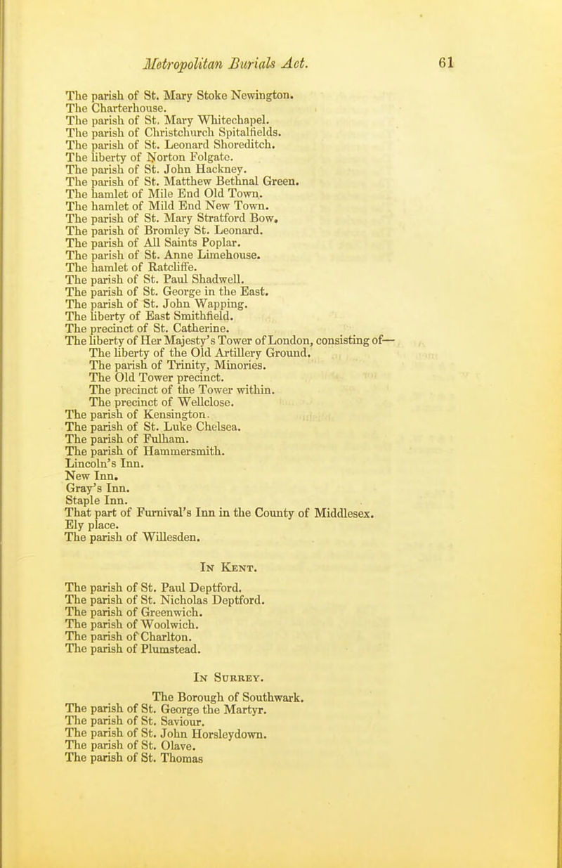 The parish of St. Mary Stoke Newington. The Charterhouse. The parish of St. Mary Whitechapel. The parish of Christchurch Spitalfields. The parish of St. Leonard Shoreditch. The liberty of I)forton Folgate. The parish of St. John Hackney. The parish of St. Matthew Bethnal Green. The hamlet of Mile End Old Town.. The hamlet of Mild End New Town. The parish of St. Mary Stratford Bow. The parish of Bromley St. Leonard. The parish of All Saints Poplar, The parish of St. Anne Limehouse. The hamlet of Ratcliffe. The parish of St. Paul Shadwell. The parish of St. George in the East. The parish of St. John Wapping. The liberty of East Smithfield. The precinct of St. Catherine. The liberty of Her Majesty's Tower of London, consisting of— The Uberty of the Old ArtUlery Ground. The parish of Trinity, Minories. The Old Tower precinct. The precinct of the Tower within. The precinct of WeUclose. The parish of Kensington. The parish of St. Luke Chelsea. The parish of Fulham. The parish of Hammersmith. Lincoln's Inn. New Inn. Gray's Inn. Staple Inn. That part of Furnival's Inn in the County of Middlesex. Ely place. The parish of WiUesden. In ICent. of St. Paul Deptford, of St. Nicholas Deptford. of Greenwich, of Woolwich, of Charlton, of Plumstead. In Surrey. The Borough of Southwark. The parish of St. George the Martyr. The parish of St. Saviour. The parish of St. John Horsleydown. The parish of St. Olave. The parish of St. Thomas The pansh The parish The parish The parish The parish The parish