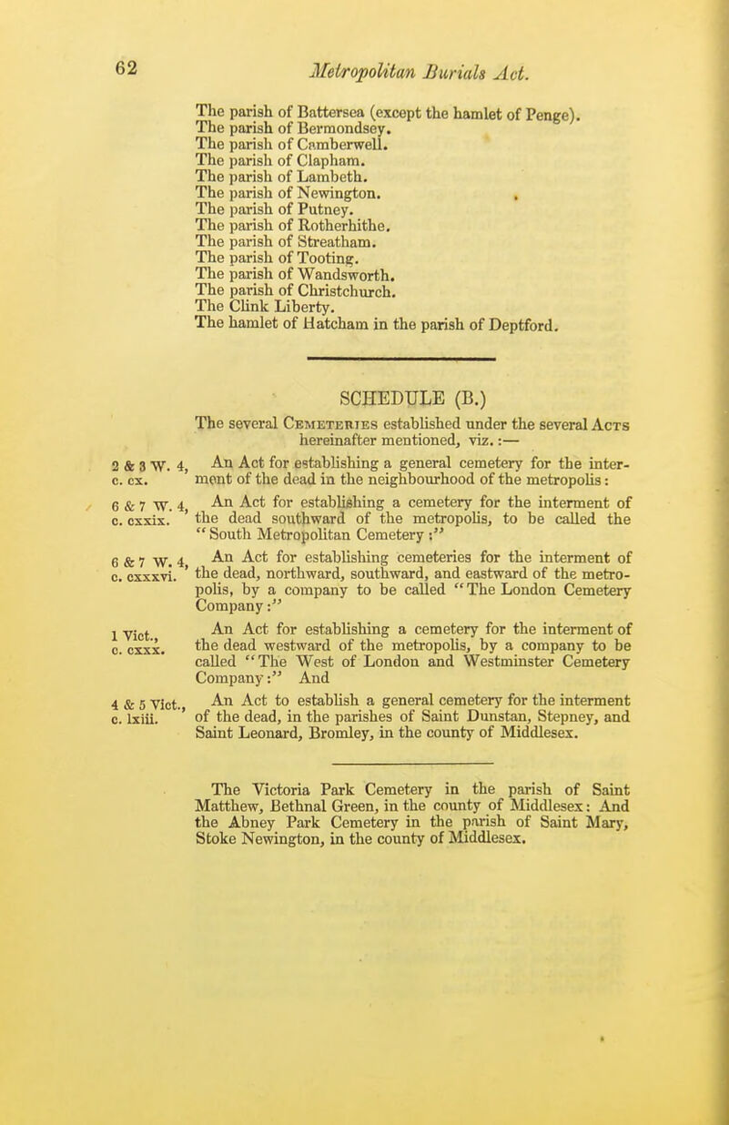 The parish of Battersea (except the hamlet of Penge). The parish of Berraondsey, The parish of Camberwell. The parish of Clapham. The parish of Lambeth. The parish of Newington. , The parish of Putney. The parish of Rotherhithe, The parish of Streatham. The parish of Tooting. The parish of Wandsworth. The parish of Christchurch. The CUnk Liberty. The hamlet of Hatcham in the parish of Deptford. SCHEDULE (B.) The several Ckmeteries established under the several Acts hereinafter mentioned, viz.:— 2 & 3 W. 4, ^'^^ fo' establishing a general cemetery for the inter- c. ex. ment of the dead in the neighbourhood of the metropoUs: 6 & 7 W. 4 ^ fo' establishing a cemetery for the interment of c. cxxis. ' the dead southward of the metropohs, to be called the South Metropolitan Cemetery 6 & 7 W. 4 ^''^ establishing cemeteries for the interment of c. cxxxvi. ' the dead, northward, southward, and eastward of the metro- polis, by a company to be called  The London Cemetery Company 1 Vict ^'^^ ^'^'^ establishing a cemetery for the interment of 0. cxxx. dead westward of the metropolis, by a company to be called The West of London and Westminster Cemetery CompanyAnd 4 & 5 Vict. to establish a general cemetery for the interment c. Ixiii. of the dead, in the parishes of Saint Dunstan, Stepney, and Saint Leonard, Bromley, in the county of Middlesex. The Victoria Park Cemetery in the parish of Saint Matthew, Bethnal Green, in the county of Middlesex: And the Abney Park Cemetery in the parish of Saint Mary, Stoke Newington, in the county of Middlesex.