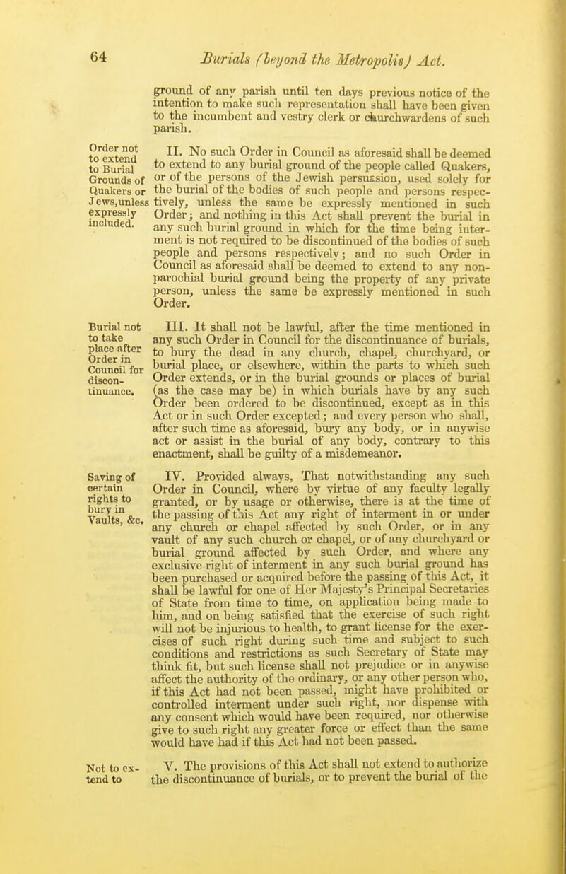 Order not to extend to Burial Grounds of Quakers or Jews, unless expressly included. Burial not to take place after Order in Council for discon- tinuance. Saving of certain rights to bury in Vaults, &c. Not to ex- tend to ground of any parish until ten days previous notice of the intention to make such representation shall liave been given to the incumbent and vestry clerk or ckurchwardens of such parish, II. No such Order in Council as aforesaid shall be deemed to extend to any burial ground of the people called Quakers, or of the persons of the Jewish persuasion, used solely for the burial of the bodies of such people and persons respec- tively, unless the same be expressly mentioned in such Order; and nothing in tliis Act shall prevent the burial in any such burial ground in which for the time being inter- ment is not required to be discontinued of the bodies of such people and persons respectively; and no such Order in Council as aforesaid shall be deemed to extend to any non- parochial burial ground being the property of any private person, unless the same be expressly mentioned in such Order. III. It shall not be lawful, after the time mentioned in any such Order in Council for the discontinuance of burials, to bury the dead in any church, chapel, churchyard, or burial place, or elsewhere, within the parts to which such Order extends, or in the burial grounds or places of burial fas the case may be) in which burials have by any such Order been ordered to be discontinued, except as in this Act or in such Order excepted; and every person who shall, after such time as aforesaid, bury any body, or in anywise act or assist in the burial of any body, contrary to this enactment, shall be guilty of a misdemeanor. IV. Provided always. That notwithstanding any such Order in Council, where by virtue of any faculty legally granted, or by usage or otherwise, there is at the time of the passing of t':iis Act any right of interment in or under any church or chapel affected by such Order, or in any vault of any such church or chapel, or of any churchyard or burial ground affected by such Order, and where any exclusive right of interment in any such burial ground has been pm-chased or acquired before the passing of this Act, it shall be lawful for one of Her Majesty's Principal Secretaries of State from time to time, on application being made to him, and on being satisfied that the exercise of such right will not be injurious to health, to grant license for the exer- cises of such right dm-ing such time and subject to such conditions and restrictions as such Secretary of State may think fit, but such license shall not prejudice or in anywise affect the authority of the ordinary, or any other person who, if this Act had not been passed, might have prohibited or controlled interment under such right, nor dispense with any consent which would have been required, nor otherwise give to such right any greater force or efl'ect than the same would have had if this Act had not been passed. V. The provisions of this Act shall not extend to authorize the discontinuance of burials, or to prevent the burial of the