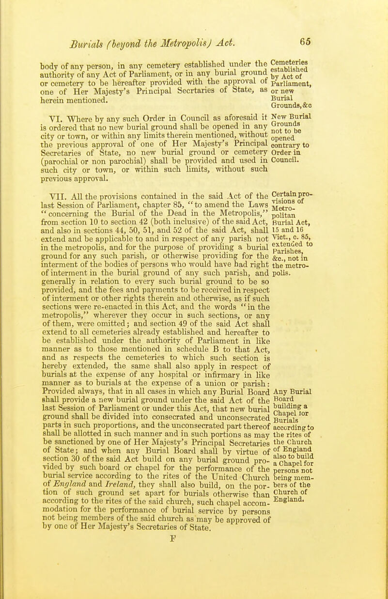 body of any person, in any cemetery established under the Cemeteries authority of any Act of Parliament, or in any burial ground or cemetery to be hereafter provided with the approval ot parliament, one of Her Majesty's Principal Secrtaries of State, as or new herein mentioned. 5*^'. ^ Grounds, &o VI. Where by any such Order in Council as aforesaid it New Burial is ordered that no new burial ground shall be opened in any city or town, or within any limits therein mentioned, without opened the previous approval of one of Her Majesty's Principal contrary to Secretaries of State, no new bm-ial ground or cemetery Order in (parochial or non parochial) shall be provided and used in Council, such city or town, or within such limits, without such previous approval. VII. All the provisions contained in the said Act of the Certain pro- last Session of Parliament, chapter 85, to amend the Laws SeSo!  concerning the Bmnal of the Dead in the Metropohs, politaii from section 10 to section 42 (both inclusive) of the said Act, Burial Act, and also in sections 44, 50, 51, and 52 of the said Act, shall 15 and 16 extend and be applicable to and in respect of any parish not Vict., o. 85, in the metropolis, and for the purpose of providing a burial parishes ground for any such parish, or otherwise providing for the not In interment of the bodies of persons who would have had right the'metro- of interment in the burial ground of any such parish, and polis. generally in relation to every such burial ground to be so provided, and the fees and payments to be received in respect of interment or other rights therein and otherwise, as if such sections were re-enacted in this Act, and the words in the metropolis, wherever they occur in such sections, or any of them, were omitted; and section 49 of the said Act shall extend to all cemeteries already established and hereafter to be estabhshed under the authority of Parliament in like manner as to those mentioned in schedule B to that Act, and as respects the cemeteries to which such section is hereby extended, the same shall also apply in respect of burials at the expense of any hospital or infirmary in like manner as to bm-ials at the expense of a union or parish: Provided always, that in all cases in which any Burial Board Any Burial shall provide a new burial ground under the said Act of the Bopd last Session of Parliament or under this Act, that new burial p?'^^?^ * ground shall be divided into consecrated and unconsecrated BurFals''^ parts in such proportions, and the unconsecrated part thereof according to shall be allotted in such manner and in such portions as may the rites of be sanctioned by one of Her Majesty's Principal Secretaries church of State; and when any Burial Board shall by vii-tue of °f ^^1?!^ section 30 of the said Act build on any burial gi-ound pro- vided by such board or chapel for the performance of the persons not bunal service according to the rites of the United Church being mem- of England and Ireland, they shall also build, on the por- ^ers of the tion of such ground set apart for burials otherwise than Church of according to the rites of the said church, such chapel accom- ^Sland. modation for the performance of burial service by persons not being members of the said church as may be approved of by one of Her Majesty's Secretaries of State.