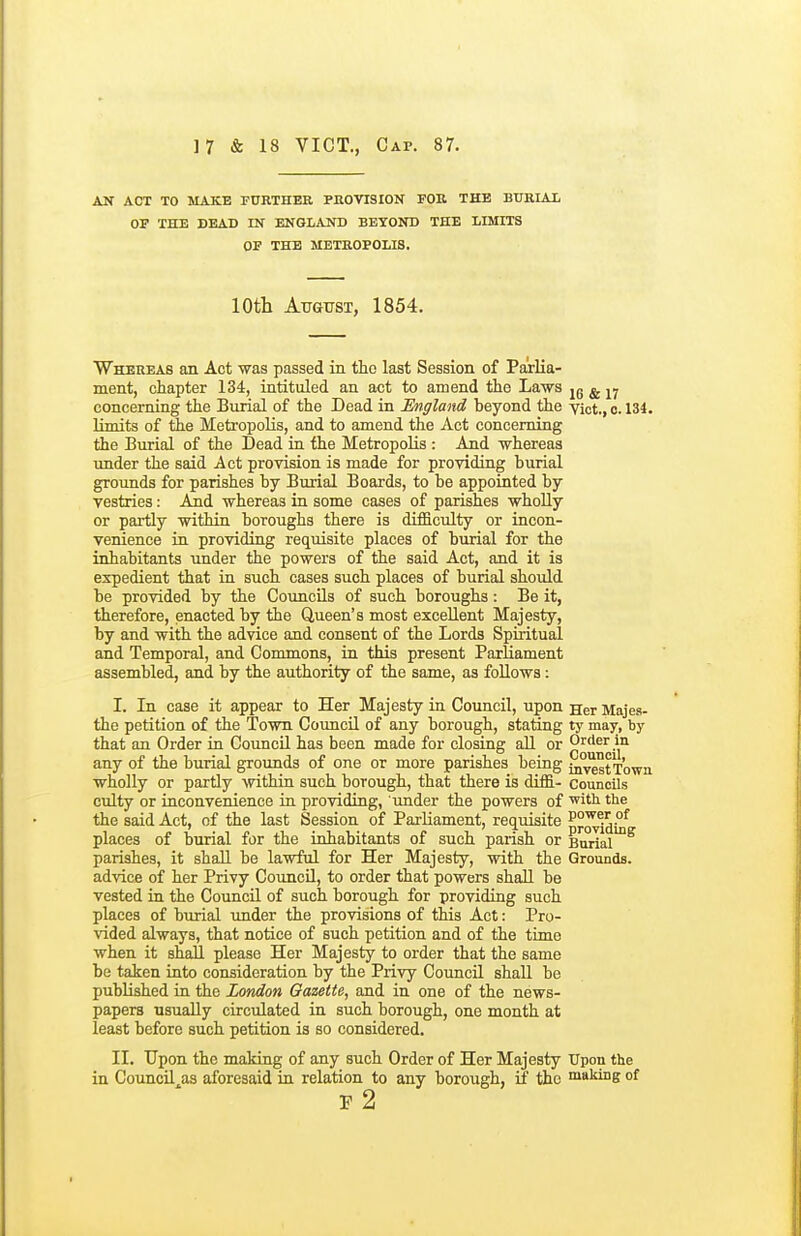 AN ACT TO MAKE FURTHER PROVISION FOR THE BXJKIA-L OP THE DEAD IN ENGLAND BEYOND THE LIMITS OF THE METROPOLIS. 10th Atottst, 1854. Whereas an Act was passed in the last Session of Parlia- ment, chapter 134, intituled an act to amend the Laws jg ^ concerning the Burial of the Dead in England beyond the vkt., o. 134. limits of the Metropolis, and to amend the Act concerning the Burial of the Dead in the Metropolis : And whereas under the said Act provision is made for providing burial grounds for parishes by Burial Boards, to be appointed by vestries: Aid whereas in some cases of parishes wholly or partly within boroughs there is difficulty or incon- venience in providing requisite places of burial for the inhabitants under the powers of the said Act, and it is expedient that in such cases such places of burial should be provided by the Councils of such boroughs: Be it, therefore, enacted by the Queen's most excellent Majesty, by and with the advice and consent of the Lords Spiritual and Temporal, and Commons, in this present Parliament assembled, and by the authority of the same, as follows: I. In case it appear to Her Majesty in Council, upon Her Majea- the petition of the Town Council of any borough, stating ty may, by that an Order in Council has been made for closing all or Oi'der in any of the burial grounds of one or more parishes being in'^stTown wholly or partly within such borough, that there is diffi- councils culty or inconvenience in providing, 'under the powers of 'with the the said Act, of the last Session of Parliament, reqmsite p°OTiduf places of burial for the inhabitants of such parish or Burial parishes, it shall be lawful for Her Majesty, with the Grounds, advice of her Privy CouncQ, to order that powers shall be vested in the Council of such borough for providing such places of burial under the provisions of this Act: Pro- vided always, that notice of such petition and of the time when it shall please Her Majesty to order that the same be taken into consideration by the Privy Council shall be published in the London Gazette, and in one of the news- papers usually circulated in such borough, one month at least before such petition is so considered. II. Upon the making of any such Order of Her Majesty Upon the in Council^as aforesaid in relation to any borough, if the making of P 2