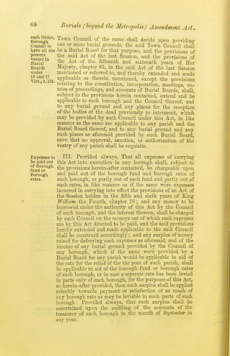 such Order, Borough Council to have all the powers vested in Burial Boards under 16 and 17 Vict., C.134. Town Council of the same shall decide upon providing one or more burial gi-ounds, the said Town Council shall bo a Burial Board for that purpose, and the provisions of tlie said Act of the last Session, and the provisions of the Act of the fifteenth and sixteenth years of Her Majesty, chapter 85, in the said Act of the last Session mentioned or referred to, and thereby extended and made applicable as therein mentioned, except the provisions relating to the constitution, incorporation, meetings, en- tries of proceedings, and accounts of Burial Boards, shall, subject to the provisions herein contained, extend and be applicable to such borough and the Council thereof, and to any burial ground and any places for the reception of the bodies of the dead previously to interment, which may be provided by such Coimcil under this Act, in like manner as the same are applicable to any parish and the Burial Board thereof, and to any burial ground and any such places as aforesaid provided by such Burial Board, save that no approval, sanction, or authorization of the vestry of any parish shall be requisite. Expenses to HI- Provided always, That all expenses of carrying be paid out this Act into execution in any borough shaU, subject to fuiS°or^'^ the provisions herein-after contained, be chargeable upon Borough ^'^^ 'paidi out of the borough fund and borough rates of rates. such borough, or partly out of such fund and partly out of such rates, in like manner as if the same were expenses incurred in carrying into effect the provisions of an Act of the Session holden in the fifth and sixth years of Bong William the Fourth, chapter 76; and any money to be bon-owed under the authority of this Act by the Council of such borough, and the interest thereon, shall be charged by such Council on the moneys out of which such expenses are by this Act directed to be paid, and the said provisions hereby extended and made applicable to the said Council shall be construed accordingly ; and any surplus of money raised for defraying such expenses as aforesaid, and of the income of any burial ground provided by the Council of any borough, which if the same were provided by a Burial Board for any parish would be applicable in aid of the rate for the relief of the the poor of such parish, shall be applicable in aid of the borough fund or borough rates of such borough, or in case a separate rate has been levied in parts only of such borough, for the purposes of this Act, as herein-after provided, then such surplus shall be applied rateably towards payment or satisfaction of so much of any borough rate as may be leviable in such pai-ts of such borough: Provided always, that such surplus shall be ascertained upon the auditing of the accoimts of the treasurer of such borough in tJio month of September in any year.