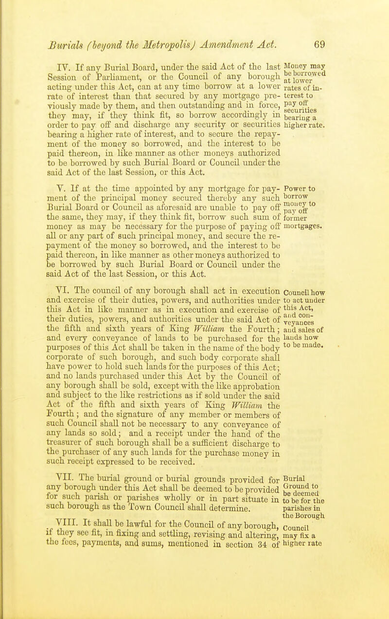 IV. If any Burial Board, under the said Act of the last Mouey may Session of Pai-liament, or the CouncH of any borough lowe^ acting under this Act, can at any time bon-ow at a lower rates of in- rate of interest than that seciu-ed by any mortgage pre- terest to yiouslv made by them, and then outstanding and in force, T>^y ', •' .„ ^1 • 1 1 T 1 • securities they may, if they thmk nt, so borrow accordingly m bearing a order to pay off and discharge any security or securities higher rate, bearing a higher rate of interest, and to secure the repay- ment of the money so borrowed, and the interest to be paid thereon, in lie manner as other moneys authorized to be boiTowed by such Burial Board or Council under the said Act of the last Session, or this Act. V. If at the time appointed by any mortgage for pay- Power to ment of the principal money secured thereby any such borrow Burial Board or Council as aforesaid are unable to pay off ™a°og'''° the same, they may, if they think fit, borrow such sum of former money as may be necessary for the purpose of paying ofl' mortgages, all or any part of such principal money, and secure the re- payment of the money so borrowed, and the interest to be paid thereon, in lite manner as other moneys authorized to be borrowed by such Burial Board or Council under the said Act of the last Session, or this Act. VI. The council of any borough shall act in execution council how and exercise of their duties, powers, and authorities under to act under this Act in like manner as in execution and exercise of ^''^^ ■'^'> theii- duties, powers, and authorities under the said Act of veyances the fifth and sixth years of King William the Fourth; aud sales of and every conveyance of lands to be purchased for the lauds how purposes of this Act shall be taken in the name of the body *° made, corporate of such borough, and such body corporate shall have power to hold such lands for the purposes of this Act; and no lands purchased under this Act by the CouncQ of any borough shall be sold, except with the like approbation and subject to the like restrictions as if sold under the said Act of the fifth and sixth years of King William the Fourth ; and the signature of any member or members of such Coimcil shaU not be necessaiy to any conveyance of any lands so sold; and a receipt under the hand of the treasurer of such borough shall be a sufficient discharge to the purchaser of any such lands for the purchase money in such receipt expressed to be received. VII. The burial ground or burial grounds provided for Burial any borough under this Act shall be deemed to be provided ^° for such parish or parishes whoUy or in part situate in to%e''fOTVhe such borough as the Town Council shall determine. parishes in the Borough ^III- It shall be lawful for the Council of any borough, council if they see fit, in fixing and settling, revising and altering, may fix a the fees, payments, and sums, mentioned in section 34 of ^ligber rate