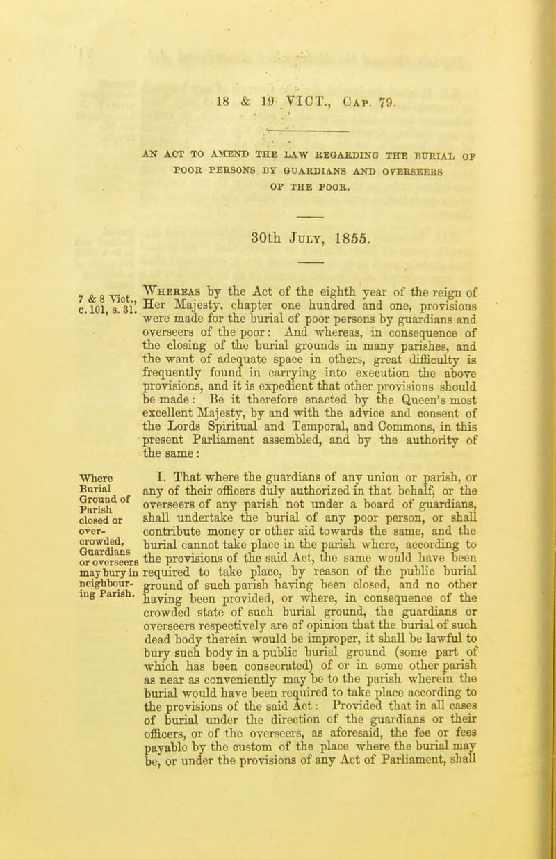 AN ACT TO AMEND THE LAW BEGAEDING THE BTOIAI, OF POOE PEHSONS BY GUAHDIANS AND OrESSEEES OP THE POOR. 30tli July, 1855. 7 & 8 V t ^H'^^^^^ tie Act of the eighth year of the reign of o.lOl s!^3i! -^^^ Majesty, chapter one hundred and one, provisions ' were made for the burial of poor persons by guardians and overseers of the poor: And whereas, in consequence of the closing of the burial grounds in many parishes, and the want of adequate space in others, great difficulty is frequently found in canying into execution the above provisions, and it is expedient that other provisions should be made : Be it therefore enacted by the Queen's most excellent Majesty, by and with the advice and consent of the Lords Spiritual and Temporal, and Commons, in this present Parliament assembled, and by the authority of the same: Where Burial Ground of Parish closed or over- crowded, Guardians or overseers may bury in neighbour- ing Parish. I. That where the guardians of any union or parish, or any of their officers duly authorized in that behalf; or the overseers of any parish not under a board of guardians, shall undertake the burial of any poor person, or shall contribute money or other aid towards the same, and the burial cannot take place in the parish where, according to the provisions of the said Act, the same would have been required to take place, by reason of the public burial ground of such parish having been closed, and no other having been provided, or where, in consequence of the crowded state of such burial ground, the guardians or overseers respectively are of opinion that the burial of such dead body therein would be improper, it shall be lawful to bury such body in a public burial ground (some part of which has been consecrated) of or in some other parish as near as conveniently may be to the parish wherein the burial would have been required to take place according to the provisions of the said Act: Provided that in all cases of burial under the direction of the guardians or their officers, or of the overseers, as aforesaid, the fee or fees payable by the custom of the place where the burial may be, or under the provisions of any Act of Parliament, shall