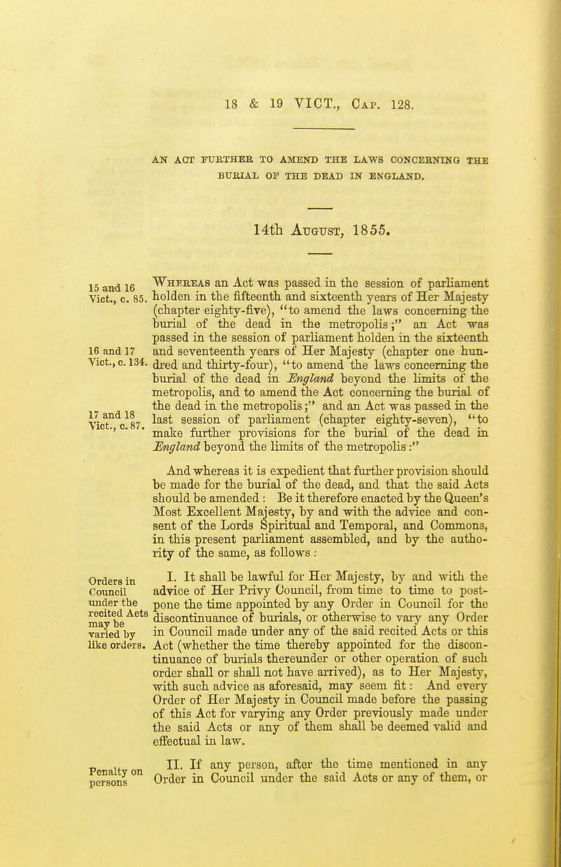 AN ACT FTJETHEE TO AMEND THE LAWS CONCEHNING THE BUfilAL OF THE DEAD IN ENGLAND. Hth August, 1855. 15 and 16 Whereas an Act was passed in the session of parliament Vict., c. 85. iolden in the fifteenth and sixteenth years of Her Majesty (chapter eighty-five), to amend the laws concerning the burial of the dead in the metropolis; an Act was passed in the session of parliament holden in the sixteenth 16 and 17 and seventeenth years of Her Majesty (chapter one hun- Vict.,c. 134. ^ed and thirty-fonr), to amend the laws concerning the burial of the dead ia England beyond the limits of the metropolis, and to amend tiie Act concerning the burial of the dead in the metropolis; and an Act was passed in the VicTVsy session of parliament (chapter eighty-seven), to '' ' * make farther provisions for the burial of the dead in England beyond the limits of the metropolis: And whereas it is expedient that further provision should be made for the burial of the dead, and that the said Acts should be amended : Be it therefore enacted by the Queen's Most Excellent Majesty, by and with the advice and con- sent of the Lords Spiritual and Temporal, and Commons, in this present parliament assembled, and by the autho- rity of the same, as follows : Orders in I- I* be lawful for Her Majesty, by and with the Council advice of Her Privy Council, from time to time to post- under the pone the time appointed by any Order in Council for the mavbe^^'^ discontinuance of burials, or otherwise to vaiy any Order varied by in Council made under any of the said recited Acts or this like orders. Act (whether the time thereby appointed for the discon- tinuance of burials thereunder or other operation of such order shall or shall not have arrived), as to Her Majesty, with such advice as aforesaid, may seem fit: And every Order of Her Majesty m Council made before the passing of this Act for varying any Order previously made under the said Acts or any of them shall be deemed valid and effectual in law. II. If any person, after the time mentioned in any persons '^ Order in Council under the said Acts or any of them, or