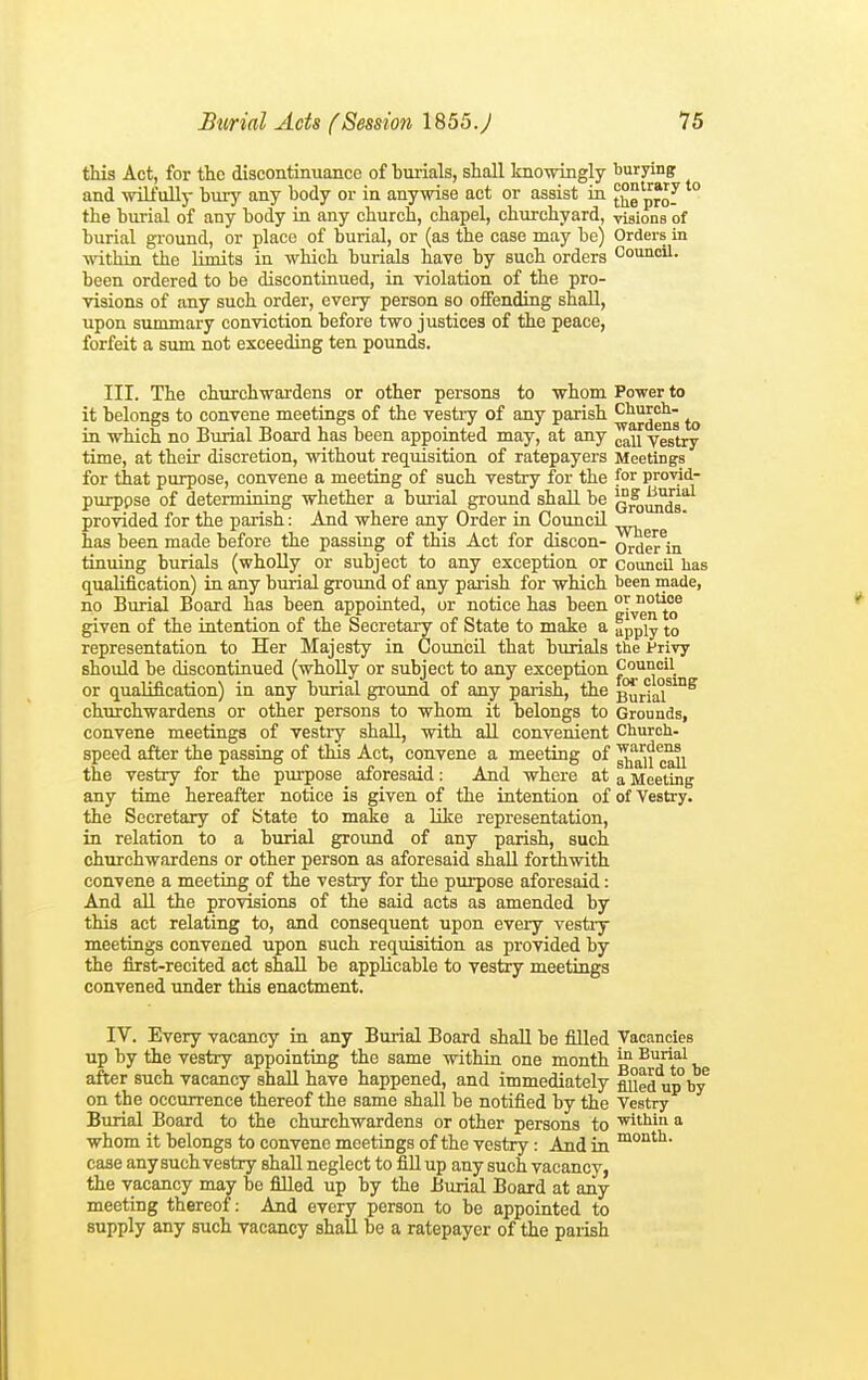 this Act, for the discontinuance of burials, shall knowingly burying and wilfullj- bury any body or in anywise act or assist in j^e pro^ the bui-ial of any body in any church, chapel, churchyard, visions of burial ground, or place of burial, or (as the case may be) Orders in within the limits in which burials have by such orders Council, been ordered to be discontinued, in violation of the pro- visions of any such order, every person so offending shall, upon summary conviction before two justices of the peace, forfeit a sum not exceeding ten pounds. III. The churchwardens or other persons to whom Power to it belongs to convene meetings of the vestry of any parish ''^^J^^g in which no Burial Board has been appointed may, at any y^try time, at their discretion, without requisition of ratepayers Meetings for that purpose, convene a meeting of such vestry for the for provid- purppse of determining whether a burial ground shall be Q^^Jg''^ provided for the parish: And where any Order in Council has been made before the passing of this Act for discon- ordeMn tinning burials (wholly or subject to any exception or council has qualification) in any burial groimd of any parish for which been made, no Burial Board has been appointed, or notice has been given of the intention of the Secretai-y of State to mate a apply to representation to Her Majesty in Council that burials the Privy shotild be discontinued (whoUy or subject to any exception or qualification) in any burial ground of any parish, the ^rla^^ churchwardens or other persons to whom it belongs to Grounds, convene meetings of vestry shaU, with all convenient Church- speed after the passing of this Act, convene a meeting of ^'^'ji the vestry for the purpose aforesaid: And where at a Meeting any time hereafter notice is given of the intention of of Vestry, the Secretary of State to mate a like representation, in relation to a burial ground of any parish, such churchwardens or other person as aforesaid shaU. forthwith convene a meeting of the vestry for the purpose aforesaid: And all the provisions of the said acts as amended by this act relating to, and consequent upon every vestiy meetings convened upon such requisition as provided by the first-recited act shall be applicable to vestry meetings convened imder this enactment. IV. Every vacancy in any Burial Board shall be filled Vacancies up by the vestry appointing the same within one month j? ^'I'^a^ after such vacancy shall have happened, and immediately fiued up by^ on the occurrence thereof the same shall be notified by the Vestry Burial Board to the churchwardens or other persons to a whom it belongs to convene meetings of the vestry: And in case any such vestry shall neglect to fiU up any such vacancy, the vacancy may be filled up by the Burial Board at any meeting thereof: And every person to be appointed to supply any such vacancy shall be a ratepayer of the parish