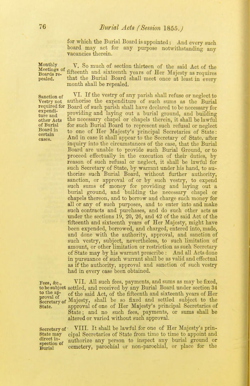 for wliich the Burial Board is appointed: And every such board may act for any purpose notwithstandi: vacancies therein. Img any Sanction of Vestry not required for expendi- ture and other Acts of Burial Board in certain OBsea. Meetin^Js of ^' ^° °^ section thirteen of the said Act of the Boards re- fifteenth and sixteenth years of Her Majesty as requires pealed. that the Burial Board shall meet once at least in every month shall be repealed. VI. If the vestry of any parish shall refuse or neglect to authorise the expenditure of such sums as the Burial Board of such parish shall have declared to be necessary for providing and laying out a burial ground, and building the necessary chapel or chapels therein, it shall be lawful for such Burial Board to represent such refusal or neglect to one of Her Majesty's principal Secretaries of State: And in case it shall appear to the Secretary of State, after inquiry into the circumstances of the case, that the Burial Board are unable to provide such Burial Ground, or to proceed effectually in the execution of their duties, by reason of such refusal or neglect, it shall be lawful for such Secretary of State, by warrant under his hand, to au- thorize such Burial Board, without further authority, sanction, or approval of or by such vestry, to expend such sums of money for providing and laying out a burial ground, and building the necessary chapel or chapels thereon, and to borrow and charge such money for all or any of such purposes, and to enter into and make such contracts and purchases, and do such other acts as under the sections 19, 20, 26, and 42 of the said Act of the fifteenth and sixteenth years of Her Majesty, might have been expended, borrowed, and charged, entered into, made, and done with the authority, approval, and sanction of such vestry, subject, nevertheless, to such limitation of amount, or other limitation or restriction as such Secretary of State may by his warrant prescribe : And all Acts done in pursuance of such warrant shaU be as vaUd and effectual as if the authority, approval and sanction of such vestry had in every case been obtained. Fees, &c., Yll, All such fees, payments, and sums as may be fixed, to be subject settled, and received by any Burial Board under section 34 *° *v^l 0?' °^ ^^^^ °^ fifteenth and sixteenth years of Her Secretary of M^^jsstyt shall be so fixed and settled subject to the State. approval of one of Her Majesty's principal Secretaries of State; and no such fees, payments, or sums shall be altered or varied without such approval. Secretary of VIII. It shall be lawful for one of Her Majesty's prin- State may cipal Secretaries of State from time to time to appoint and s'ection'of ^''^thorize any person to inspect any burial ground or ^ria°° cemetery, parochial ur non-parochial, or place for the