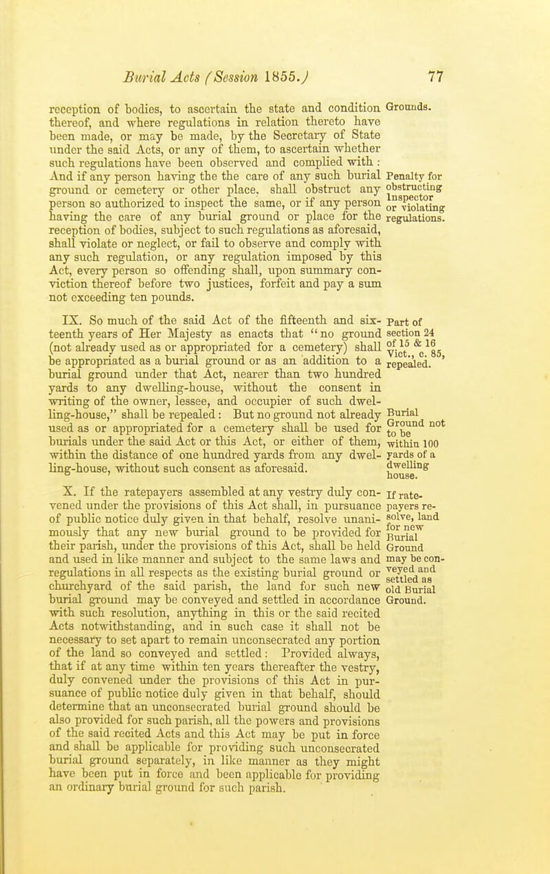 reception of 1)001183, to ascertain the state and condition Gronnds. thereof, and where regulations in relation thereto have heen made, or may be made, by the Secretary of State under the said Acts, or any of them, to ascertain whether such regulations have been observed and complied with : And if any person having the the care of any such burial Penalty for ground or cemetery or other place, shall obstruct any obstructing person so authorized to inspect the same, or if any person Violating having the care of any burial ground or place for the regulations, reception of bodies, subject to such regulations as aforesaid, shall violate or neglect, or fail to observe and comply with any such regulation, or any regulation imposed by this Act, every person so offending shall, upon summary con- viction thereof before two justices, forfeit and pay a sum not exceeding ten pounds. IX. So much of the said Act of the fifteenth and six- part of teenth years of Her Majesty as enacts that no ground section 24 (not already used as or appropriated for a cemetery) shall ^^85 be appropriated as a burial ground or as an addition to a repealed. ' burial ground under that Act, nearer than two hundred yards to any dwelling-house, without the consent in writing of the owner, lessee, and occupier of such dwel- ling-house, shall be repealed : But no ground not already Burial used as or appropriated for a cemeteiy shall be used for ^'^be'^ burials under the said Act or this Act, or either of them, within 100 within the distance of one hundred yards from any dwel- yards of a Une-house, without such consent as aforesaid. dwelling o ' house. X. If the ratepayers assembled at any vestry duly con- if rate- vened under the provisions of this Act shall, in pursuance payers re- of public notice duly given in that behalf, resolve unani- solve, land mously that any new burial ground to be provided for ^^j^ their parish, under the provisions of this Act, shall be held Ground and used in like manner and subject to the same laws and may be con- regulations in aU respects as the existing burial ground or Jg^jg^'^gg^ churchyard of the said parish, the land for such new old Burial burial ground may be conveyed and settled in accordance Ground, with such resolution, anything in this or the said recited Acts notwithstanding, and in such case it shall not be necessary to set apart to remain unconsecrated any portion of the land so conveyed and settled : Provided always, that if at any time within ten years thereafter the vestry, duly convened tmder the provisions of this Act in pur- suance of public notice duly given in that behalf, should determine that an unconsecrated burial ground should be also provided for such parish, all the powers and provisions of the said recited Acts and this Act may be put in force and shall bo applicable for providing such unconsecrated burial ground separately, in like manner as they might have been put in force and been applicable for providing an ordinary burial ground for such parish.