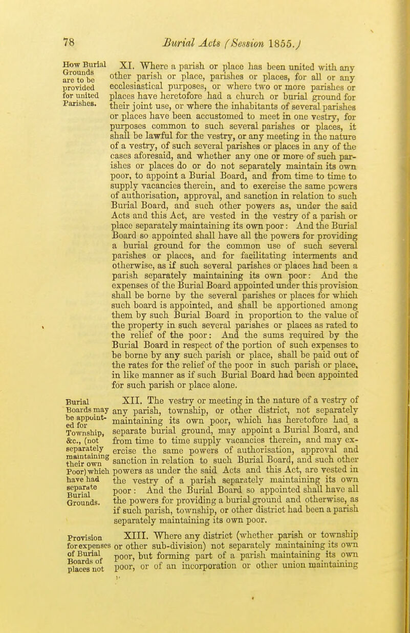 How Burial Grounds are to be provided for united Faxishes. Burial Boards may be appoint- ed for Township, &c., (not separately maintaining tlieir own Poor) wbicli have had separate Burial Grounds. Provision for expenses of Burial Boards of places not XI. Where a parish or place has been united with any other parish or place, parishes or places, for all or any ecclesiastical pui-poses, or where two or more parishes or places have heretofore had a church or burial ground for their joint use, or where the inhabitants of several parishes or places have been accustomed to meet in one vestry, for purposes common to such several parishes or places, it shall be lawful for the vestry, or any meeting in the nature of a vestry, of such several parishes or places in any of the cases aforesaid, and whether any one or more of such par- ishes or places do or do not separately maintain its own poor, to appoint a Burial Board, and from time to time to supply vacancies therein, and to exercise the same powers of authorisation, approval, and sanction in relation to such Burial Board, and such other powers as, under the said Acts and this Act, are vested in the vestiy of a parish or place separately maintaining its own poor: And the Burial Board so appointed shall have aU the powers for providing a burial ground for the common use of such several parishes or places, and for facilitating intennents and otherwise, as if such several parishes or places had been a parish separately maintaining its own poor: And the expenses of the Burial Board appointed under this provision shall be borne by the several parishes or places for which such board is appointed, and shall be apportioned among them by such Burial Board in proportion to the value of the property in such several parishes or places as rated to the relief of the poor: And the sums required by the Burial Board in respect of the portion of such expenses to be borne by any such parish or place, shall be paid out of the rates for the relief of the poor in such parish or place, in like manner as if such Burial Board had been appointed for such parish or place alone. XII. The vestry or meeting in the nature of a vestry of any parish, township, or other district, not separately maintaining its own poor, which has heretofore had a separate burial ground, may appoint a Burial Board, and from time to time sitpply vacancies therein, and may ex- ercise the same powers of authorisation, approval and sanction in relation to such Burial Board, and such other powers as under the said Acts and this Act, are vested in the vestry of a parish separately maintaining its own poor : And the Burial Board so appointed shall have all the powers for providing a burial ground and otherwise, as if such palish, township, or other district had been a parish separately maintaining its own poor. XIII. Where any district (whether parish or township or other sub-division) not separately maintaining its o'mi poor, but forming part of a parish maintaining its own poor, or of an incorporation or other imion maintaining