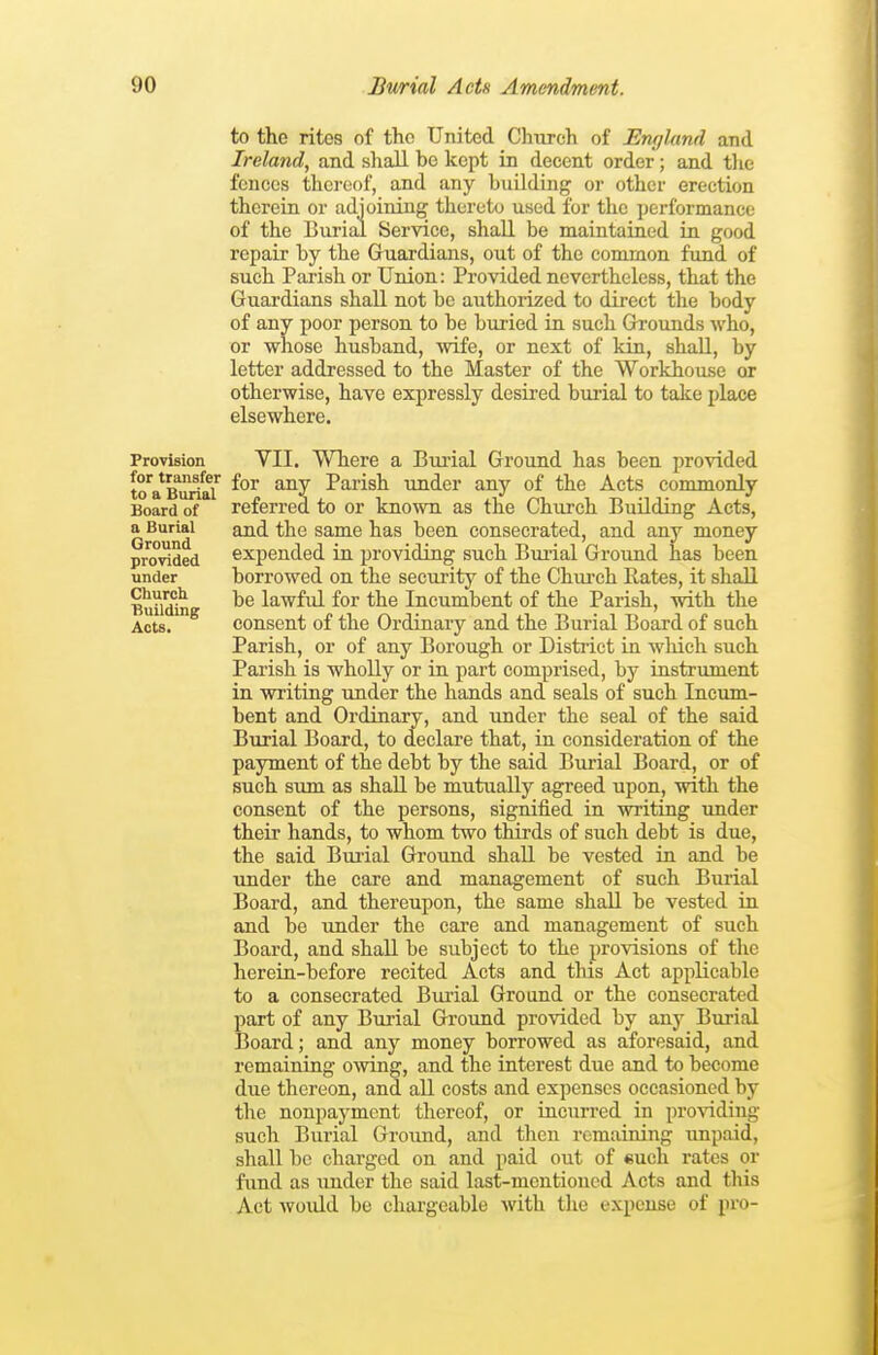 Provision for transfer to a Burial Board of a Burial Ground provided under Church. Building Acts. to the ritos of the United Cinvreh of England and Ireland, and shall be kept in decent order; and tlie fences thci'oof, and any building or other erection therein or adjoining thereto used for the performance of the Burial Service, shall be maintained in good repair by the Guardians, out of the common fund of such Parish or Union: Provided nevertheless, that the Guardians shall not be authorized to direct the body of any poor person to be buried in such Grounds who, or whose husband, wife, or next of kin, shall, by letter addressed to the Master of the Workhouse or otherwise, have expressly desired bmial to take place elsewhere. YII. Where a Burial Ground has been, provided for any Parish under any of the Acts commonly referred to or known as the Church Building Acts, and the same has been consecrated, and any money expended in providing such Biu-ial Ground has been borrowed on the security of the Chiu'ch Rates, it shall be lawful for the Incumbent of the Parish, with the consent of the Ordinary and the Burial Board of such Parish, or of any Borough or District in which such Parish is wholly or in part comprised, by instrument in writing under the hands and seals of such Incum- bent and Ordinary, and under the seal of the said Burial Board, to declare that, in consideration of the payment of the debt by the said Burial Board, or of such sum as shall be mutually agreed upon, with the consent of the persons, signified in writing under their hands, to whom two thirds of such debt is due, the said Bmial Ground shall be vested in and be tinder the care and management of such Bmial Board, and thereupon, the same shall be vested in and be under the care and management of such Board, and shall be subject to the provisions of the herein-before recited Acts and this Act applicable to a consecrated Burial Ground or the consecrated part of any Burial Ground provided by any Burial Board; and any money borrowed as aforesaid, and remaining owing, and the interest due and to become due thereon, and all costs and expenses occasioned by the nonpayment thereof, or incurred in providing such Burial Ground, and then remaining impaid, shall be charged on and paid out of such rates or fund as under the said last-mentioned Acts and this Act woidd be chargeable with the expense of pro-