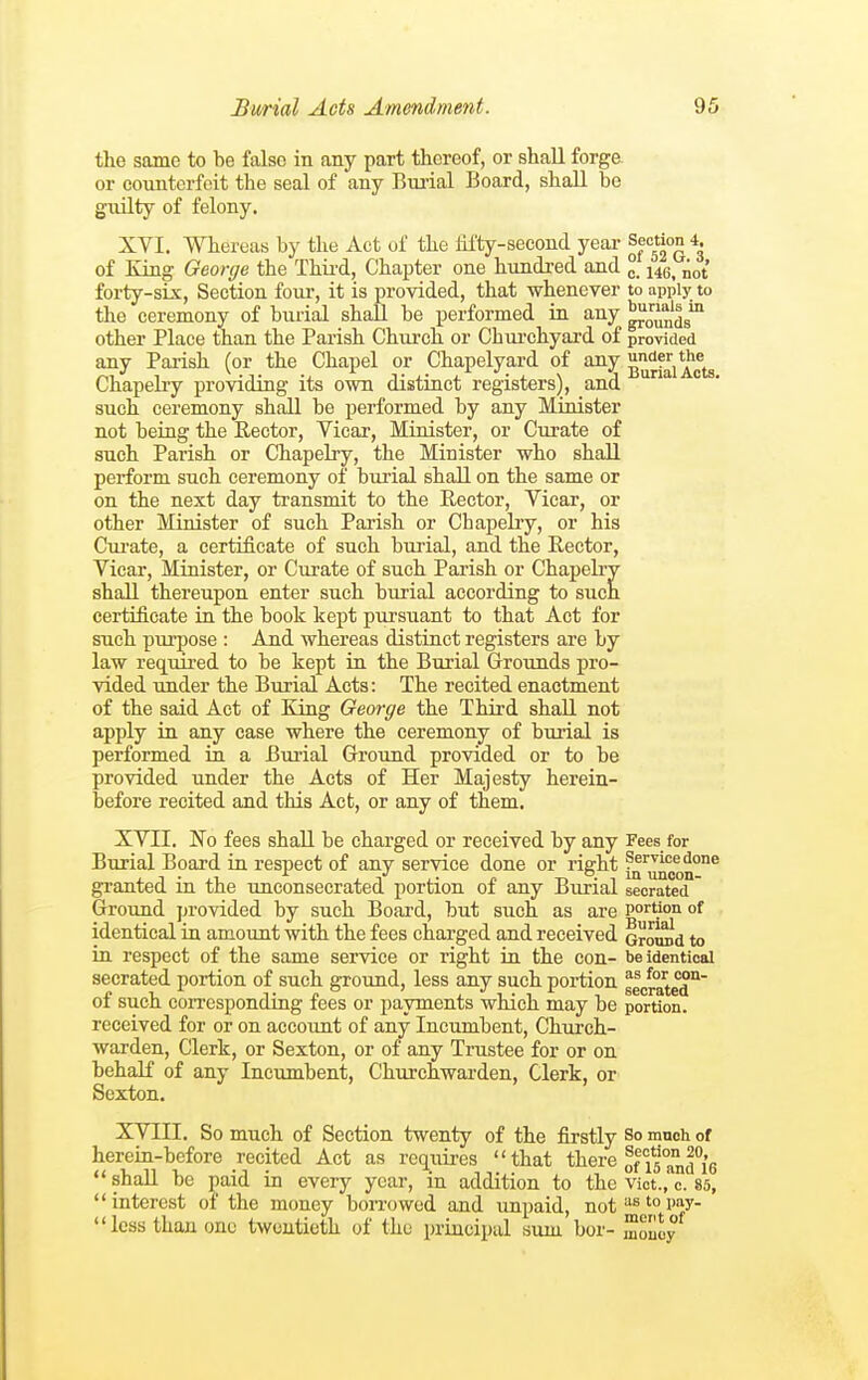 the same to be false in any part thereof, or shall forge or counterfeit the seal of any Btu'ial Board, shall be giiilty of felony. XVI. Whereas by the Act of the hfty-second year of Eing George the Thii'd, Chapter one hundred and ° 146^ not forty-six. Section four, it is provided, that whenever to apply to the ceremony of burial shall be performed in any ^J^jjfjg^ other Place than the Pai-ish Church or Chiu'chyard of provided any Parish (or the Chapel or Chapelyard of any ''F,*'^^. ^, ., ^ Ti-i -j-\ !j Burial Acts. Chapelry providing its own distinct registers), and such ceremony shall be performed by any Minister not being the Rector, Vicar, Minister, or Curate of such Parish or Chapelry, the Minister who shall perform such ceremony of burial shall on the same or on the next day transmit to the Rector, Vicar, or other Minister of such Parish or Chapelry, or his Ciu'ate, a certificate of such burial, and the Rector, Vicar, Minister, or Curate of such Parish or Chapelry shall thereupon enter such burial according to such certificate in the book kept pursuant to that Act for such purpose : And whereas distinct registers are by law required to be kept in the Burial Grounds pro- vided under the Burial Acts: The recited enactment of the said Act of King George the Third shall not apply in any case where the ceremony of bui-ial is performed in a Bui-ial Ground provided or to be provided under the Acts of Her Majesty herein- before recited and this Act, or any of them. XVII. No fees shall be charged or received by any Fees for Burial Board in respect of any service done or rig:ht granted in the unconsecrated portion of any Burial seorated Groimd provided by such Board, but such as are portion of identical in amount with the fees charged and received oromid to in respect of the same service or right in the con- be identical secrated portion of such ground, less any such portion glcrate'd''' of such coiTespondiug fees or payments which may be portion, received for or on account of any Incumbent, Chxu'ch- warden. Clerk, or Sexton, or of any Trustee for or on behalf of any Incumbent, Churchwarden, Clerk, or Sexton. XVIII. So much of Section twenty of the firstly So mnch of herein-before recited Act as requires that there 0^15°^fg shall be paid in every year, in addition to the vict.,'c. 85, interest of the money borrowed and unpaid, not''^'°W- less than one twentieth of the principal sum bor- mouoy^