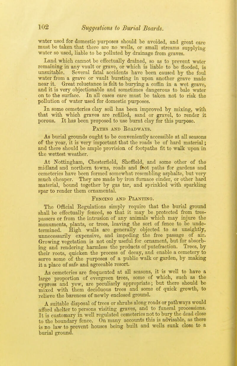 water used for domestic purposes should bo avoided, and great care must be taken that there are no wells, or email streams supplying water so used, liable to be polluted by drainage from graves. Land which cannot be effectually drained, so aa to prevent water remaining in any vault or grave, or which is liable to be flooded, is unsuitable. Several fatal accidents have been caused by the foul water from a grave or vault bursting in upon another grave made near it. Great reluctance is felt to burying a coffin in a wet grave, and it is very objectionable and sometimes dangerous to bale water on to the surface. In all cases care must be taken not to risk the pollution of water used for domestic purposes. In some cemeteries clay soil has been improved by mixing, with that with which graves are refilled, sand or gravel, to render it porous. It has been proposed to use burnt clay for this purpose. Paths and Eoadways. As burial grounds ought to be conveniently accessible at all seasons of the year, it is very important that the roads be of hard material; and there should be ample provision of footpaths fit to walk upon in the wettest weather. At Nottingham, Chesterfield, Sheffield, and some other of tho midland and northern towns, roads and ftiot paths for gardens and cemeteries have been formed somewhat resembHng asphalte, but very much cheaper. They are made by iron furnace cinder, or other hard material, bound together by gas tar, and sprinkled with sparkling spar to render them ornamental. Fencinq and Planting. The Official Regulations simply require that the burial ground shall be efiectuaUy fenced, so that it may be protected from tres- passers or from the intrusion of any animals which may injure the monuments, plants, or trees, leaving the sort of fence to be unde- termined. High walls are generally objected to as unsightly, unnecessarily expensive, and impeding the free passage of air. Growing vegetation is not only useful for ornament, but for absorb- ing and rendering harmless the products of putefraction. Trees, by their roots, quicken the process of decay, and enable a cemetery to serve some of the purposes of a public walk or garden, by making it a place of safe and agreeable resort. As cemeteries are frequented at all seasons, it is well to have a large proportion of evergreen trees, some of which, such as the cypress and yew, are peculiarly appropriate; but there should be mixed with them deciduous trees and some of quick growth, to relieve the bareness of newly enclosed ground. A suitable disposal of trees or shrubs along roads or pathways would affi)rd shelter to persons visiting graves, and to funeral processions. It is customary in weU regulated cemeteries not to bury the dead close to the boundary fence. On many accounts this is advisable, as there is no law to prevent houses being built and wells sunk close to a burial ground.