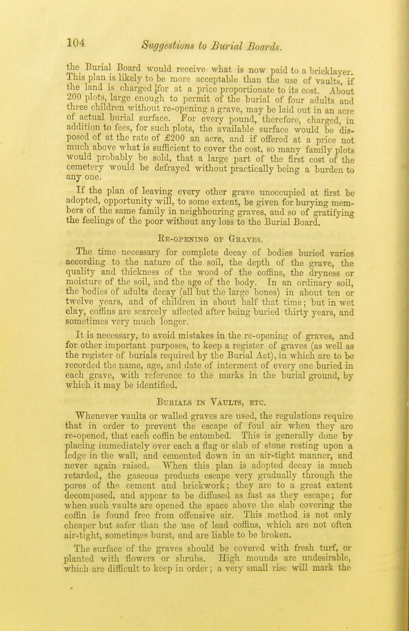 tiie Burial Board would receive what is now paid to a Ijricklayer This plan is likely to be more acceptable than the use of vaults, if the land is charged [for at a price proportionate to its cost. About 200 plots, large enough to permit of the burial of four adults and three children without re-oponing a grave, may be laid out in an acre of actual burial surface. For every pound, therefore, charged, in addition to fees, for such plots, the available surface would be dis- posed of at the rate of £200 an acre, and if offered at a price not much above what is sufficient to cover the cost, so many family plots would probably be sold, that a large part of the first cost of the cemetery would be defrayed without practically being a burden to any one. If the plan of leaving every other grave unoccupied at first be adopted, opportunity will, to some extent, be given for burying mem- bers of the same famUy in neighbouring graves, and so of gratifying the feelings of the poor without any loss to the Burial Board. Ee-opening of Ghaves. The time necessary for complete decay of bodies buried varies according to the nature of the soil, the depth of the grave, the quality and thickness of the wood of the coffins, the dryness or moistiirc of the soil, and the age of the body. In an ordinary soU, the bodies of adults decay (all but the large bones) in about ten or twelve years, and of children in about half that time; but in wet clay, coffins are scarcely aifected after being buiied thirty years, and sometimes very much longer. It is necessary, to avoid mistakes in the re-opening of graves, and for other important purposes, to keep a register of graves (as well as the register of burials requu-ed by the Burial Act), in which are to be recorded the name, age, and date of interment of every one buried in each grave, with reference to the marks in the burial ground, by which it may he identified. Burials in Vaults, etc. Whenever vaults or walled graves are used, the regulations require that in order to prevent the escape of foul air when they are re-opened, that each coffin be entombed. This is generally done by placing immediately over each a flag or slab of stone resting upon a ledge in the wall, and cemented down in an air-tight manner, and never again raised. When this plan is adopted decay is much retarded, the gaseous products escape very gradually thi-ough the pores of the cement and brickwork; they are to a great extent decomposed, and appear to be difiiised as fast as they escape; for when such vaults are opened the space above the slab covering the coffin is found free from offensive air. This method is not only cheaper but safer than the use of lead eoifins, which are not often au'-tight, sometimes bui-st, and are liable to be broken. The surface of the graves should be covered with fresh turf, or planted Avith flowers or shrubs. High mounds are undesu^ble, which are difficult to keep in order; a very smaU rise will mark the