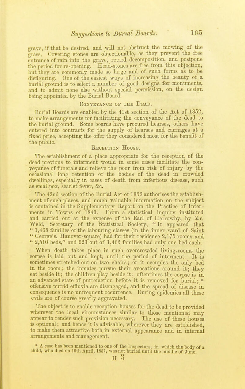 grave, if tliat be desired, and wUl not obstruct the mowing of the grass. Covering stones are objectionable, as they prevent tbe free euti'ance of rain into the grave, retard decomposition, and postpone the period for re-opening. Head-stones are free from this objection, but they are commonly made so large and of such forms as to be disfiguring. One of the easiest ways of increasing the beauty of a bm-ial gi-ound is to select a number of good designs for monuments, and to admit none else without special permission, on the design being appointed by the Burial Board. Conveyance of the Dead. Burial Boards are enabled by the 41st section of the Act of 1852, to make arrangements for facilitating the conveyance of the dead to the burial groimd. Some boards have procured hearses, others have entered into contracts for the supply of hearses and carriages at a fixed price, accepting the offer they considered most for the benefit of the public. Eeception House. The establishment of a place appropriate for the reception of the dead previous to interment would in some cases facilitate the con- veyance of funerals and relieve the poor from risk of iojuiy by the occasional long retention of the bodies of the dead in crowded dwellings, especially in cases of death from infectious disease, such as smaUpos, scarlet fever, &c. The 42nd section of the Bm-ial Act of 1852 authorises the establish- ment of such places, and much valuable information on the subject is contained in the Supplementary Report on the Practice of Inter- ments in Towns of 1843. From a statistical inquiry instituted and carried out at the expense of the Earl of HaiTowby, by Mr. Weld, Secretary of the Statistical Society,  It appeared that '' 1,465 families of the labouring classes (in the inner ward of Saint  George's, Hanover-square) had for their residence 2,175 rooms and  2,510 beds, and 623 out of 1,465 families had only one bed each. When death takes place in such overcrowded living-rooms the corpse is laid out and kept, untU the period of interment. It is sometimes stretched out on two chairs; or it occupies the only bed in the room; the inmates pursue their avocations around it; they eat beside it; the childi'en play beside it; oftentimes the corpse is in an advanced state of putrefaction before it is removed for burial; * offensive putrid efiluvia are disengaged, and the spread of disease in consequence is no unfrequent occurrence. During epidemics all these evils are of course greatly aggravated. The object is to enable reception-houses for the dead to be provided wherever the local circumstances shnilar to those mentioned may appear to render such provision necessaiy. The use of these houses is optional; and hence it is advisable, wherever they ai-e established, to make them attractive both in external appearance and in internal arrangements and management. • A case has been mentioned to one of the Inspectors, in which tlie body of a child, who died on IGth April, 1857, was not buried until the middle of June. H 3