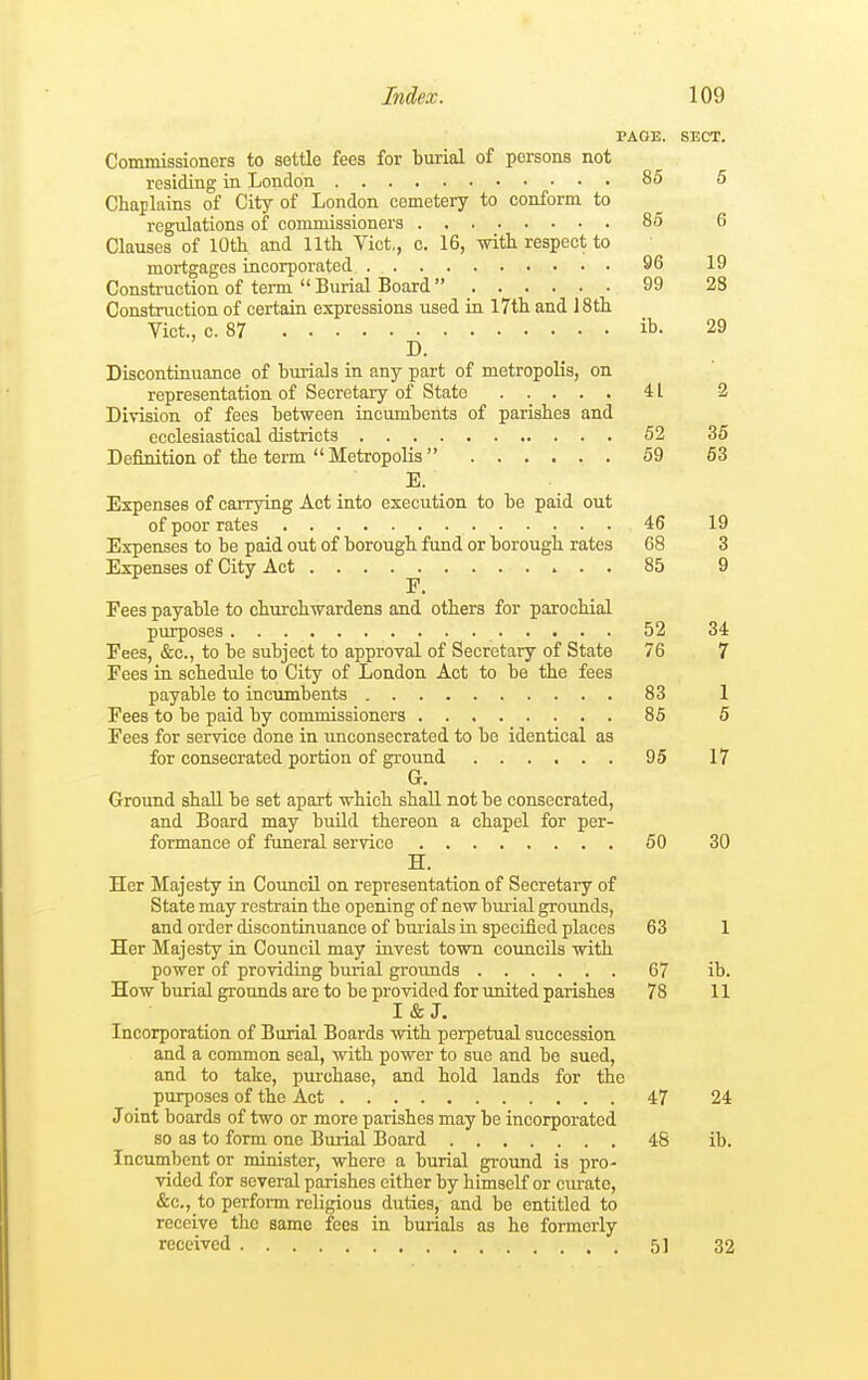 PAGE. SECT. Commissioners to settle fees for burial of persons not residing in London 85 5 Chaplains of City of London cemetery to conform to regulations of commissioners 85 6 Clauses of 10th and 11th Vict., c. 16, with respect to mortgages incorporated 96 19 Construction of term  Burial Board  99 23 Construction of certain expressions used in 17th and 18th Vict., c. 87 ib. 29 D. Discontinuance of burials in any part of metropolis, on representation of Secretary of State 41 2 Division of fees between incumbents of parishes and ecclesiastical districts 52 35 Definition of the term  Metropolis  59 53 E. Expenses of carrying Act into execution to be paid out of poor rates 46 19 Expenses to be paid out of borough fund or borough rates 68 3 Expenses of City Act .... ^. 85 9 Fees payable to churchwardens and others for parochial purposes 52 34 Fees, &c., to be subject to approval of Secretary of State 76 7 Fees in schedule to City of London Act to be the fees payable to incumbents 83 1 Fees to be paid by commissioners 85 5 Fees for service done in unconsecrated to be identical as for consecrated portion of ground 95 17 G. Ground shall be set apart which shall not be consecrated, and Board may build thereon a chapel for per- formance of funeral service 50 30 H. Her Majesty in Council on representation of Secretary of State may restrain the opening of new burial groimds, and order discontinuance of bm-ials in specified places 63 1 Her Majesty in Council may invest town councils with power of providing burial grounds 67 ib. How burial grounds are to be provided for united parishes 78 11 I&J. Incorporation of Burial Boards with perpetual succession and a common seal, with power to sue and be sued, and to take, pirrchase, and hold lands for the purposes of the Act 47 24 Joint boards of two or more parishes may be incorporated so as to form one Burial Board 48 ib. Incumbent or minister, where a burial ground is pro- vided for several parishes cither by himself or curate, &c., to perform religious duties, and be entitled to receive the same fees in burials as he formerly received 51 32