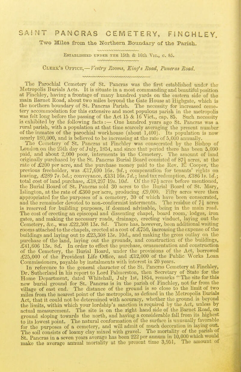 \ SAI?JT PANCRAS CEMETERY, FINCHLEY. Two Miles from the Northern Boimdary of the Parish. EsTABLISnED UNDER THE 15th & IGtll VlC, C. 85. Clerk's Office,— Fesirt/ Booms, King's Road, Pancras Road. The Parochial Cemetery of St. Pancras was the first established under the Metropolis Burials Acts. It is situate in a most commanding and beautiful position at Finckley, having a frontage of many hundi-ed yards on the eastern side of the main Barnet Road, about two miles beyond the Gate House at Highgate, which is the northern boundary of St. Pancras Parish. The necessity for increased ceme- tery accommodation for this extensive and most populous parish in the metropolis was felt long before the passing of the Act 15 & 16 Vict., cap. 85. Such necessity is exhibited by the following facts :— One hundred years ago St. Pancras was a rural parish, with a population at that time scarcely averaging the present niunber of the inmates of the pai-ochial workhouse (about 1,400). Its population is now nearly 180,000, and is believed to be increasing at the rate of 5,000 annually. The Cemetery of St. Pancras at Finchley was consecrated by the Bishop of London on the 25th day of July, 1854, and since that period there has been 5,000 paid, and about 2,000 poor, interments in the Cemetery. The amount of land originally pm-chased by the St. Pancras Burial Board consisted of 87i acres, at the rate of £200 per acre, and the purchase money paid to the Rev. E. Cooper, the previous freeholder, was £17,690 16s. 9d.; compensation for tenants' rights on leaving, £289 7s. hd.; conveyance, £13116s. Id.; land tax redemption, £186 Is. \d.; total cost of land purchase, £18,297 19s. \0d. Of the 87-0- acres before mentioned, the Bm-ial Board of St. Pancras sold 30 acres to the Bui-ial Board of St. Mary, Islington, at the rate of £300 per acre, producing £9,000. Fifty acres were then appropriated for the purposes of a cemetery, 30 of which have been consecrated, and the remainder devoted to non-conformist interments. The residue of 7^ acres is reserved for building pm-poses, if deemed ad^dsable, being in the main road. The cost of erecting an episcopal and dissenting chapel, board room, lodges, iron gates, and making the necessary roads, drainage, erecting viaduct, laying out the Cemetery, &c., was £22,308 13s. 8rf. There has, however, bean additional waiting rooms attached to the chapels, erected at a cost of £750, increasing the expense of the buildings and laying out to £23,308 13s. \M., and making the gross outlay on the purchase of the land, laying out the grounds, and construction of the buildings, £41,606 13s. 8(Z. In order to effect the pm-chase, ornamentation and construction of the Cemetery, the Buiial Board, under the pro\dsions of the Act, borrowed £25,000 of the Provident Life Office, and £12,000 of the Public Works Loan Commissioners, payable by instalments with interest in 20 years. In reference to the general chai-acter of the St. Pancras Cemetery at Finchley, Dr. Sutherland in his report to Lord Palmerston, then Secretary of State for the Home Department, dated Whitehall, July 1st, 1854, remarks The site for this new bm-ial ground for St. Pancras is in the pai-ish of Finchley, not far from the village of east end. The distance of the ground is so close to the limit of two miles from the nearest point of the metaropolis, as defined in the MetropoUs Burials Act, that it could not be determined with accuracy, whether the ground is beyond the limits, within which your lordship's sanction is required by the Act, unless by actual measurement. The site is on the right hand side of the Bai-net Road, on ground sloping towards the north, and having a considerable fall from its highest to its lowest point. The natural conformation of the sm-face is unusually favorable for the piarposes of a cemetery, and will admit of much decoration in laying out. The soil consists of loamy clay mixed with gravel. The mortality' of the parish of St. Pancras in a seven years average has been 222 per annum in 10,000 which would make the average annual mortality at the present time 3,951, The amount o.