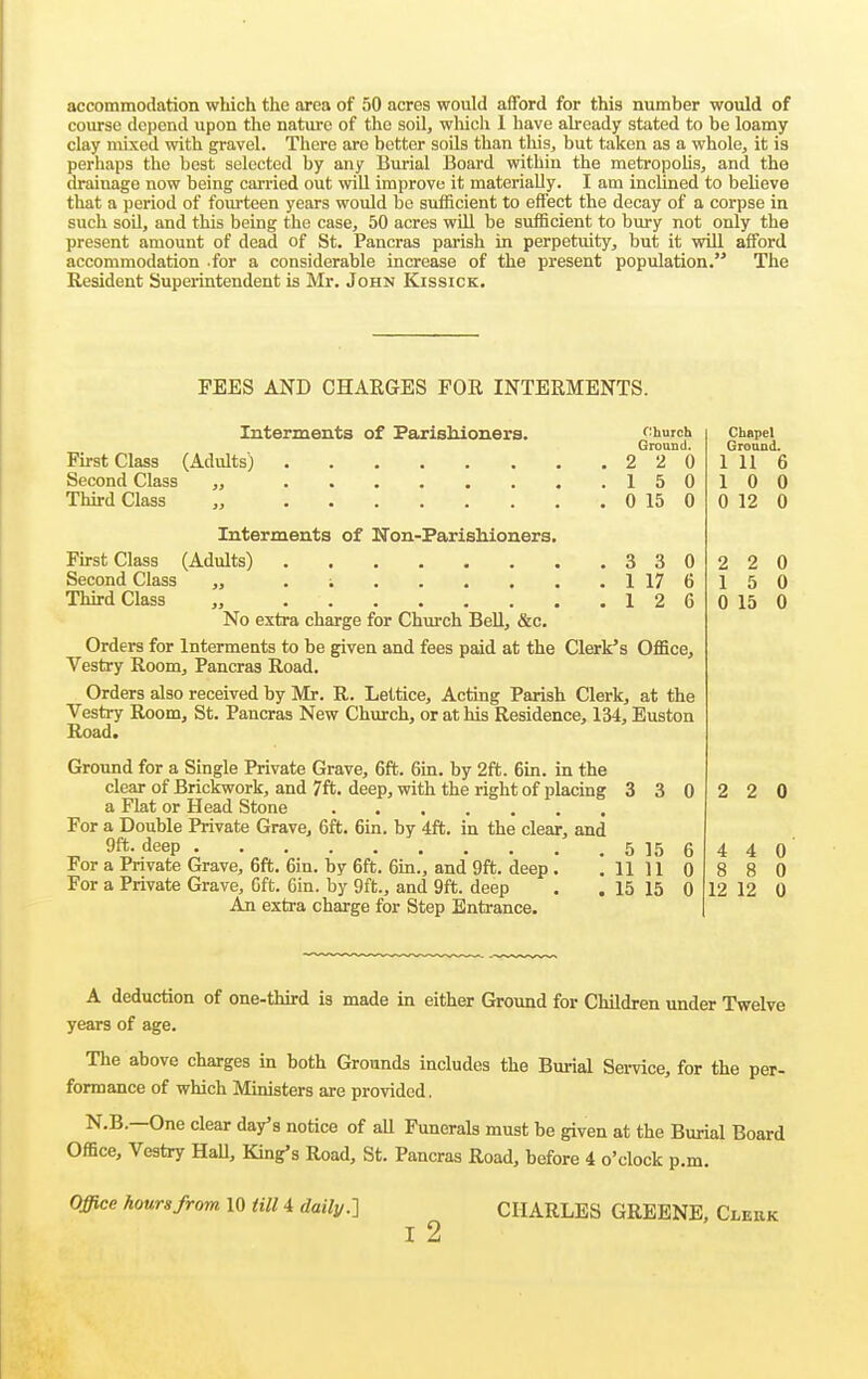 accommodation which the area of 50 acres would afford for this number would of course depend upon the nature of the soil, which 1 have abeady stated to be loamy clay mixed with gravel. There are better soUs than this, but taken as a whole^ it is perhaps the best selected by any Burial Board within the metropoUs, and the drainage now being carried out will improve it materially. I am inclined to believe that a period of fourteen years would be sufficient to effect the decay of a corpse in such soU, and this being the case, 50 acres will be sufficient to bury not only the present amount of dead of St. Pancras paiish in perpetuity, but it vnll afford accommodation .for a considerable increase of the present population. The Resident Superintendent is Mr. John Kissick. PEES AND CHAEGES FOR INTERMENTS. Interments of Faxiskioners. church Ground. First Class (Adults) 2 2 0 Second Class „ 150 Third Class „ 0 15 0 Interments of Kon-Parisbioners. First Class (Adults) 3 3 0 Second Class „ . i 1 17 6 THrd Class „ 12 6 No extra charge for Church Bell, &c. Orders for Interments to be given and fees paid at the Clerk's Office, Vestry Room, Pancras Road. Orders also received by Mr. R. Lettice, Acting Parish Clerk, at the Vestry Room, St. Pancras New Church, or at his Residence, 134, Euston Road. Ground for a Single Private Grave, 6ft. 6in. by 2ft. Bin. in the clear of Brickwork, and 7ft. deep, with the right of placing 3 3 0 a Flat or Head Stone For a Double Private Grave, 6ft. 6in. by 4ft. in the clear, and 9ft- deep 5 15 6 For a Pnvate Grave, 6ft. 6in. by 6ft. Gin., and 9ft. deep . .11110 For a Private Grave, 6ft. Gin. by 9ft., and 9ft. deep . . 15 15 0 An extra charge for Step Entrance. Chapel Ground. 1 11 6 10 0 0 12 0 2 2 0 15 0 0 15 0 2 2 4 4 0 8 8 0 12 12 0 A deduction of one-thu:d is made in either Ground for Children under Twelve years of age. The above charges in both Grounds includes the Burial Service, for the per- formance of which Ministers are provided. N.B.—One clear day's notice of aU Funerals must be given at the Burial Board Office, Vestry HaU, King's Road, St. Pancras Road, before 4 o'clock p.m. Office hours from 10 till 4 dailj/.-] CHARLES GREENE, Clerk