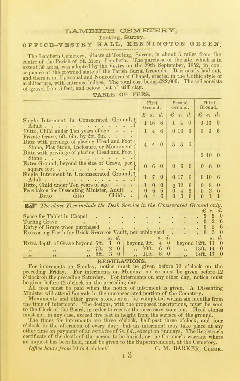 Tooting, Surrey. OFPICE-VESTBY HALL, KENNINGTON GREEN, The Lambeth Cemetery, situate at Tooting, Surrey, is about 5 miles from the centre of the Parish of St. Mary, Lambeth. The purchase of the site, which is in extent 30 acres, was adopted by the Vestry on the 29th September, 1852, in con- sequence of the crowded state of the Parish Burial Grounds. It is neatly laid out, and there is an Episcopal and Nonconformist Chapel, erected in the Gothic style of architecture, with entrance lodges. The total cost being £22,000. The soU consists of gravel from 3 feet, and below that of stiff clay. TABLE OF FEES. First Second Third Ground. Ground. Ground. d. £ s. d. £ d. Single Interment in Consecrated Ground, 1 1 16 6 1 4 0 0 13 0 Ditto, Child under Ten years of age ... 1 4 6 0 16 6 0 9 6 Piivate Grave, 6ft. 6in. by 2ft. 6in Ditto with privilege of placing Head and Foot 1 0 0 Stone, Fkt Stone, Inclosure, or Monument J 4 4 3 3 Ditto with privilege of placing Head and Foot I 2 10 0 Extra Ground, beyond the size of Grave, per 1 0 6 0 0 6 0 0 6 0 Single Interment in Unconsecrated Ground, I 1 7 0 0 17 6 0 10 6 Ditto, Child under Ten years of age . . . 1 0 0 0 12 0 0 8 0 Fees taken for Dissenting Minister, Adult . 0 6 6 0 4 6 0 2 6 Ditto ditto ChUd. , 0 4 6 0 3 0 0 1 1 The above Fees include the Desk Service in the Consecrated Ground only. £ s. d. Space for Tablet in Chapel 550 Turfing Grave 026 Entry of Grave when purchased 0 2 6 Excavating Earth for Brick Grave or Vault, per cubic yard . . .030 s. d. s. d. s. d. Extra depth of Grave beyond 6ft. 1 0 beyond 9ft. 4 0 beyond 12ft. 11 0 J) >j » 7ft- 2 0 „ 10ft. 6 0 „ 13ft. 14 0 ,, „ ,, 8ft. 3 0 „ lift. 8 0 „ 14ft. 17 0 EEGTJLATIONS. For interments on Sunday, notice must be given before 12 o'clock on the preceding Friday. For interments on Monday, notice must be given before 12 o'clock on the preceding Saturday. For interments on any other day, notice must be given before 12 o'clock on the preceding day. All fees must be paid when the notice of interment is given. A Dissenting Minister will attend funerals in the unconsecrated portion of the Cemetery, Monuments and other grave stones must be completed within six months from the time of interment. The designs, with the proposed inscriptions, must be sent to the Clerk of the Board, in order to receive the necessary sanction. Head stones must not, in any case, exceed five feet in height from the surface of the ground. The times for interments are three o'clock, half-past three o'clock, and four o'clock in the afternoon of every day; but an interment may take place at any other time on payment of an extra fee of 7s. ^d., except on Sundays. The Registrar's certificate of the death of the person to be buried, or the Coroner's wan-ant where an inquest has been held, must be given to the Superintendent, at the Cemetery. Office hours from 10 to 4 o'clock'] C. M. BARKER, Clerk. l3