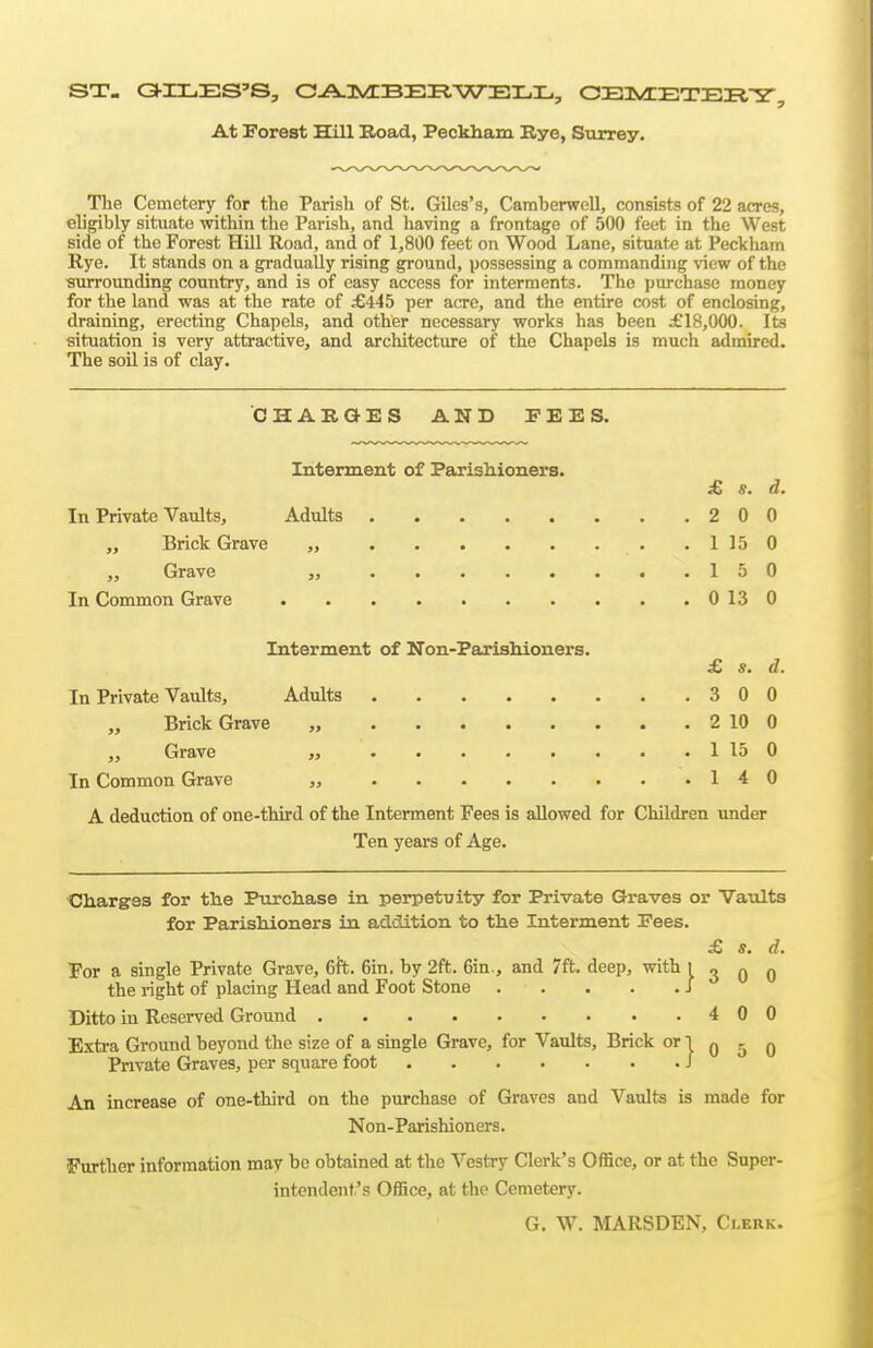 At Forest Hill Road, Peckham Bye, Surrey. The Cemetery for the Parish of St. Giles's, Camberwell, consists of 22 acres, eligibly situate within the Parish, and having a frontage of 500 feet in the West side of the Forest Hill Road, and of 1,800 feet on Wood Lane, situate at Peckham Rye. It stands on a gradually rising ground, possessing a commanding view of the surrounding country, and is of easy access for interments. The purchase money for the land was at the rate of ;€445 per acre, and the entire cost of enclosing, draining, erecting Chapels, and other necessary works has been £18,000. Its situation is very attractive, and architecture of the Chapels is much admired. The soil is of clay. CHAKQES AND FEES. Interment of Parishioners. £ s. d. In Private Vaults, Adults 2 0 0 Brick Grave „ 1150 „ Grave „ 15 0 In Common Grave 0130 Interment of Non-Parishioners. £ s. d. In Private Vaults, Adults 3 0 0 Brick Grave „ 2 10 0 Grave „ 1 15 0 In Common Grave „ 14 0 A deduction of one-third of the Interment Fees is allowed for Children under Ten years of Age. Charges for the Purchase in perpetuity for Private Graves or Vaults for Parishioners in addition to the Interment Fees. £ s. d. For a single Private Grave, 6ft. 6in. by 2ft. 6in., and 7ft. deep, with I 3 q 0 the right of placing Head and Foot Stone J Ditto in Reserved Ground 400 Extra Ground beyond the size of a single Grave, for Vaults, Brick or 1 q ^ q Private Graves, per square foot / An increase of one-third on the purchase of Graves and Vaults is made for Non-Parishioners. Further information may be obtained at the Vestry Clerk's Office, or at the Super- intendent's Office, at the Cemetery. G. W. MARSDEN, Clerk.