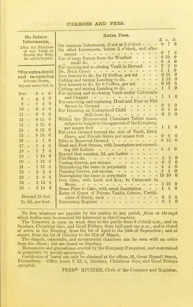 CH/ABGES AND FEES. On future Interments, After the Purchase of any Vault or GraTe) the Fees, &c.are to be paid. *For extra deptli and re-opening Private Grave, beyond seven feet to Feet £ s. d. 8 - 0 2 0 9 - 0 4 0 10 . 0 6 0 11 . 0 8 6 12 - 0 11 0 13 - 0 13 6 14 - 0 16 0 15 . 0 18 6 16 . 1 1 6 17 - 1 4 6 18 - 1 7 6 19 - 1 10 6 20 - 1 13 6 21 - 1 18 6 22 - 2 3 6 23 - 2 8 6 24 - 2 13 6 25 - 2 18 6 Beyond 25 feet 73. 6d. per foot. Extra Fees. £ s. d- On common Interments, if not at 3 o'clock - - - 0 7 6 On other Interments, before 3 o'clock, and after sunset '''n-inn Use of large Screen from the Weather - - - - 0 10 0 „ smaUdo. ^ '   2 o n For opening and re-closing Vault in Ground - - 2 2 0 Do. Brick Grave Iron bearers to do. for 12 Coffins, per set - • - - 0 15 0 Cutting and raising Landing to do. ----- 1 12 0 Iron beai-ers to do. for 6 Coffins, per set - - - 0 10 6 Cutting and raisbg Landing to do. ----- 1 1 0 For opening and re-closing Vault under Colonnade and Chapels - - 110 For removing and replacing Head and Foot or Flat Stones in Ground 050 For Interring an Unbaptized Child - -- -- 050 StiU-bomdo. 0 5 0 Withm the Monumental Chambers Tablet space, subject in height to the approval of the Company, per square foot - -- .~---- -110 For exti-a Ground beyond the size of Vault, Brick Grave, and Private Grave per square foot - - 0 8 0 Ditto in Reserved Ground --------0 12 0 Head and Foot Stones, v?ith Inscription not exceed- ing 100 Letters 440 Beyond that number, 2d. per Letter - - - - - Flat Stone do. - 5 5 0 Turfing Graves, per annum - ------026 Maintaining the same in perpetuity - -- -- 440 Planting Graves, per annum -------110 Maintaining the same in perpetuity ----- 10 10 0- Iron Gate, with Lock and Key, to Catacomb in Stone - 3 10 0 Brass Plate to Gate, with usual Inscription - - 1 5 0 Entry of Grant of Private Vaults, Graves, Certifi- cates of Burial, each - -- -- -- -- 026 Examining Register - -- -------010 No fees whatever are payable by the parties to any parish, from or through ■which bodies may be removed for interment in this Cemetery. The Cemetery is open on week days to the public from 8 o'clock a.m., and on Sundays, Christmas days, and Good Fridays, from half-past one p.m., andis closed at seven in the Evening, from the 1st of April to the 30th of September j and at sunset, from the 1st of October to the 31st of March. The chapels, catacombs, and monumental chambers can be seen with an order from the offices; but are closed on Sundays. Monuments and gravestones erected by the Company if required, and maintained in perpetuity by special agi-eement. Certificates of burial can only be obtained at the offices, 95, Great Russell Street, Bloomsbury. Office hours 9 till 5, Sundays, Christmas days, and Good Fridays excepted. FRED^- RIVIERE, Clerk of the Company and Registrar.