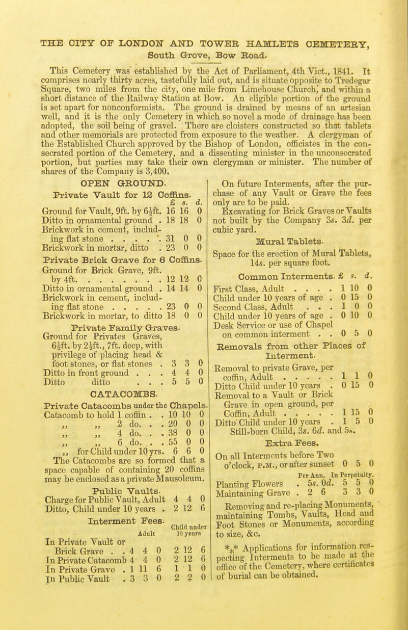 THE CITY OF LONDON AND TOWER HAMLETS CEMETERY, South Grove, Bow Road. This Cemetery was' established by the Act of Parliament, 4th Vict., 1841. It comprises nearly thirty acres, tastefully laid out, and is situate opposite to Tredegar Square, two miles from the city, one mile from Limehouse Church,' and within a short distance of the Railway Station at Bow. An eligible portion of the ground is set apart for nonconformists. The ground is drained by means of an artesian well, and it is the only Cemetery in which so novel a mode of drainage has been adopted, the soil being of gravel. There are cloisters constructed so that tablets and other memorials are protected from exposure to the weather. A clergyman of the Established Church approved by the Bishop of London, officiates in the con- secrated portion of the Cemetery, and a dissenting minister in the unconsecratcd portion, but parties may take their own clergyman or minister. The number of shares of the Company is 3,400. OPEN GROTJND. Private Vault for 12 Coflans. £ s. Ground for Vault, 9ffc. by Gift. 16 16 Ditto in ornamental ground . 18 18 Brickwork in cement, includ- ing flat stone 31 0 Brickwork in mortar, ditto . 23 0 Private Brick Grave for 6 CoABlm. Ground for Brick Grave, 9ft. by 4ft 12 12 0 Ditto in ornamental ground . 14 14 0 Brickwork in cement, includ- ing flat stone 23 0 0 Brickwork in mortar, to ditto 18 0 0 Private Family Graves. Ground for Privates Graves, 6^ft. by 2i{t., 7ft. deep, with privilege of placing head & foot stones, or flat stones . Ditto Lq front ground . . . Ditto ditto . . . 3 0 4 0 5 0 CATACOMBS. Private Catacombs under the Chapels Catacomb to hold 1 coffin . . 10 10 0 2 do. .. 20 0 0 4 do. .. 38 0 0 6 do. .. 55 0 0 „ for Child imder 10 yrs. 6 6 0 The Catacombs are so formed that a space capable of containing 20 coffins may be enclosed as a private Mausoleum. Public Vaults- Charge for Public Vault, Adult 4 4 0 Ditto, Child under 10 years . 2 12 6 Interment Fees. Adnlt In Private Vault or Brick Grave ..4 4 0 2 12 6 In Private Catacomb 4 4 0 2 12 6 In Private Grave . 1 11 6 110 in PubUc Vault . 3 3 0 2 2 0 Child under 11) years On future Interments, after the pur- chase of any Vault or Grave the fees only are to be paid. Excavating for Brick Graves or Vaults not built by the Company oi; Zd. per cubic yard. Mural Tablets. Space for the erection of Mural Tablets, 14s. per square foot. s. d. 1 10 0 0 15 0 10 0 0 10 0 Common Interments. £ First Class, Adult .... Child under 10 years of age . Second Class, Adult . . . Child under 10 years of age . Desk Service or use of Chapel on common interment . . 0 5 0 Removals from other Places of Interment. Removal to private Grave, per coffin. Adult 1 Ditto Child under 10 years . 0 Removal to a Vault or Brick Grave in open ground, per Coffin, Adult 1 Ditto Child under 10 years . 1 1 15 0 0 Still-born Child, 3*. 6d. and 5s. Extra Fees. On all Interments before Two o'clock, P.M., or after sunset 0 5 0 Per Ann. In Perpetuity. Planting Flowers . 5*. Od. 5 5 0 Maintaining Grave .2 6 3 3 0 Removing and re-placing Monuments, maintaining Tombs, Vaults, Head and Foot Stones or Monuments, according to size, &c. *** Applications for information res- pecting Interments to be made at the office of the Cemetery, where certificates of burial can be obtained.