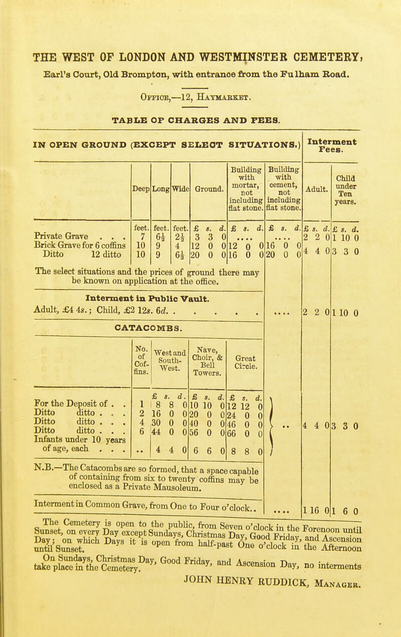 Earl's Court, Old Brompton, with entranoe from the Fulham Boad. Office,—12, Haymaekbt. TABLE OF CHARGES AND FEES. IN OPEN GROUND (EXCEPT SELEOT SITUATIONS.) Interment Fees. Private Grave . . . Brick Grave for 6 coffins Ditto 12 ditto Deep feet, 7 10 10 Long Wide feet. 9 9 feet. 4 Ground. £ s. d 3 3 0 12 0 0 20 0 0 Building with mortar, not including flat atone. £ I. d. 12 0 0 16 0 0 The select situations and the prices of ground there may be known on apphcation at the office. Interment in Public Vault. Adult, £i 4s.; ChUd, £2 12*. 6d. . CATACOMBS. No. of Cof- fins. ■West and South- West. Nave, Choir, & BeU Towers. Great arcle. For the Deposit of , . Ditto ditto . . . Ditto ditto . , . Ditto ditto . . . Infants under 10 years 1 2 4 6 £ s. d. 8 8 0 16 0 0 30 0 0 44 0 0 4 4 0 £ s. d. 10 10 0 20 0 0 40 0 0 56 0 0 6 6 0 £ i. d. 12 12 0 24 0 0 46 0 0 66 0 0 8 8 0 N.B.—The Catacombs are so formed, that a space capable of contammg irom six to twenty coffins may be enclosed as a Private Mausoleum. Interment in Common Grave, irom One to Four o'clock. Building with cement, not including flat stone. Adult. £ *. d. 16 0 0 20 0 0 £ s. d. 2 2 0 4 4 0 2 2 0 4 4 0 Child under Ten years. £ s. d. 1 10 0 3 3 0 1 10 0 3 3 0 116 01 6 0 ta^e'^K'^e'^Ser;!''^^' ^^^^^ Day, no interments JOHN HENRY RUDDICK, Manager.