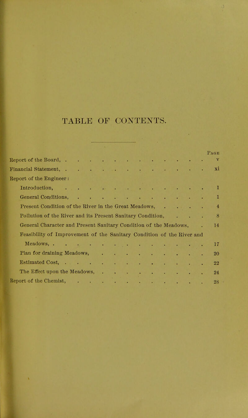 TABLE OF CONTENTS. Page Report of the Board, v Financial Statement, xi Report of the Engineer : Introduction, . . «, . . ■ 1 General Conditions, 1 Present Condition of the River in the Great Meadows, .... 4 Pollution of the River and its Present Sanitary Condition, ... 8 General Character and Present Sanitary Condition of the Meadows, . 14 Feasibility of Improvement of the Sanitary Condition of the River and Meadows, ' 17 Plan for draining Meadows, 20 Estimated Cost, 22 The Effect upon the Meadows, . 24 eport of the Chemist, 28 \