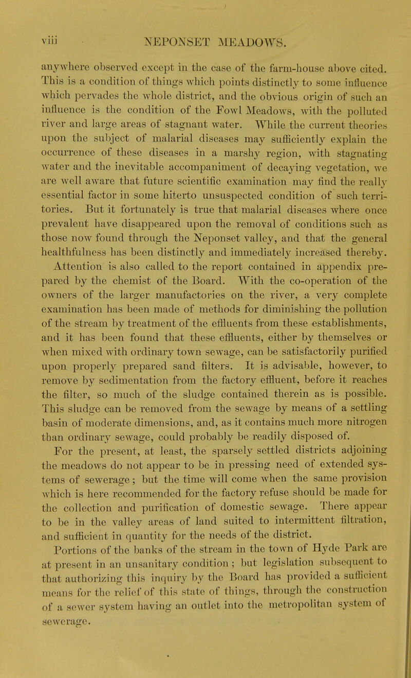 anywhere observed except in the ease of the farm-house above cited. This is a condition of things which points distinctly to some influence which pervades the whole district, and the obvious origin of such an influence is the condition of the Fowl Meadows, with the polluted river and large areas of stagnant water. While the current theories upon the subject of malarial diseases may sufficiently explain the occurrence of these diseases in a marshy region, with stagnating water and the inevitable accompaniment of decaying vegetation, we are well aware that future scientific examination may find the really essential factor in some hiterto unsuspected condition of such terri- tories. But it fortunately is true that malarial diseases where once prevalent have disappeared upon the removal of conditions such as those now found through the Neponset valley, and that the general healthfulness has been distinctly and immediately increased thereby. Attention is also called to the report contained in appendix pre- pared by the chemist of the Board. With the co-operation of the owners of the larger manufactories on the river, a very complete examination has been made of methods for diminishing the pollution of the stream by treatment of the effluents from these establishments, and it has been found that these effluents, either by themselves or when mixed with ordinary town sewage, can be satisfactorily purified upon properly prepared sand filters. It is advisable, however, to remove by sedimentation from the factory effluent, before it reaches the filter, so much of the sludge contained therein as is possible. This sludge can be removed from the sewage by means of a settling basin of moderate dimensions, and, as it contains much more nitrogen than ordinary sewrage, could probably be readily disposed of. For the present, at least, the sparsely settled districts adjoining the meadows do not appear to be in pressing need of extended sys- tems of sewerage; but the time will come when the same provision which is here recommended for the factory refuse should be made for the collection and purification of domestic sewage. There appear to be in the valley areas of land suited to intermittent filtration, and sufficient in quantity for the needs of the district. Portions of the banks of the stream in the town of Hyde Park are at present in an unsanitary condition ; but legislation subsequent to that authorizing this inquiry by the Board has provided a sufficienl mentis for the relief of tins state <>f things, through the construction of a sewer system having an outlet into the metropolitan system of sewerage.