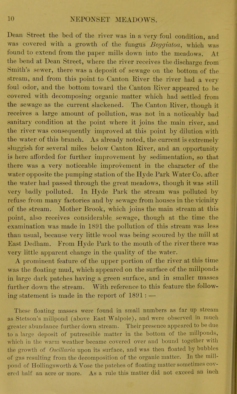 Dean Street the bed of the river was in :i very foul condition, and was covered with a growth of the fungus Beggialoa, which was found to extend from the paper mills down into the meadows. At the bend at Dean Street, where the river receives the discharge from Smith's sewer, there was a deposit of sewage on the bottom of the stream, and from this point to Canton River the river had a very foul odor, and the bottom toward the Canton River appeared to be covered with decomposing organic matter which had settled from the sewage as the current slackened. The Canton River, though it receives a large amount of pollution, was not in a noticeably bad sanitary condition at the point where it joins the main river, and the river was consequently improved at this point by dilution with the water of this branch. As already noted, the current is extremely sluggish for several miles below Canton River, and an opportunity is here afforded for further improvement by sedimentation, so that there was a very noticeable improvement in the character of the water opposite the pumping station of the Hyde Park Water Co. after the water had passed through the great meadows, though it was still very badly polluted. In Hyde Park the stream was polluted by refuse from many factories and by sewage from houses in the vicinity of the stream. Mother Brook, which joins the main stream at this point, also receives considerable sewage, though at the time the examination was made in 1891 the pollution of this stream was less than usual, because very little wool was being scoured by the mill at East Dedham. From Hyde Park to the mouth of the river there was very little apparent change in the quality of the water. A prominent feature of the upper portion of the river at this time was the floating mud, which appeared on the surface of the millponds in large dark patches having a green surface, and in smaller masses further down the stream. With reference to this feature the follow- ing statement is made in the report of 1891 : — These floating masses were found in small numbers as far up stream as Stetson's millpond (above East Walpole), and were observed in much greater abundance further down stream. Their presence appeared to be due to a large deposit of putrescible matter in the bottom of the millponds, which in the Avarm weather became covered over and bound together with the growth of Ostillaria upon its surface, and was then floated by bubbles of gas resulting from the decomposition of the organic matter. In the mill- pond of Hollingsworth & Vose the patehes of floating matter sometimes cov- ered half an acre or more. As a rule this matter did not exceed an iuch