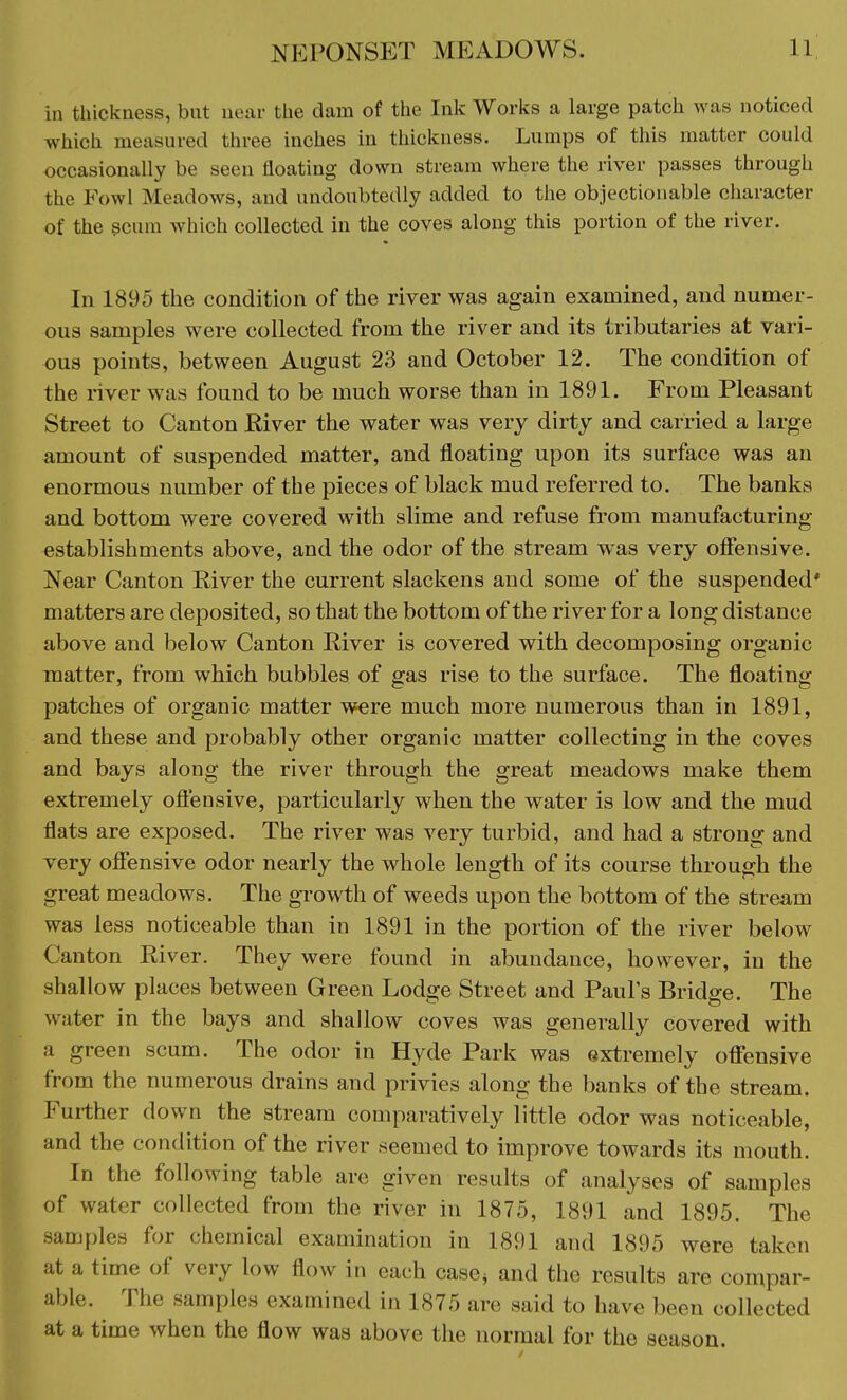 in thickness, but near the dam of the Ink Works a large patch was noticed which measured three inches in thickness. Lumps of this matter could occasionally be seen floating down stream where the river passes through the Fowl Meadows, and undoubtedly added to the objectionable character of the scum which collected in the coves along this portion of the river. In 1895 the condition of the river was again examined, and numer- ous samples were collected from the river and its tributaries at vari- ous points, between August 23 and October 12. The condition of the river was found to be much worse than in 1891. From Pleasant Street to Canton River the water was very dirty and carried a large amount of suspended matter, and floating upon its surface was an enormous number of the pieces of black mud referred to. The banks and bottom were covered with slime and refuse from manufacturing establishments above, and the odor of the stream was very offensive. Near Canton River the current slackens and some of the suspended' matters are deposited, so that the bottom of the river for a long distance above and below Canton River is covered with decomposing organic matter, from which bubbles of gas rise to the surface. The floating patches of organic matter were much more numerous than in 1891, and these and probably other organic matter collecting in the coves and bays along the river through the great meadows make them extremely offensive, particularly when the water is low and the mud flats are exposed. The river was very turbid, and had a strong and very offensive odor nearly the whole length of its course through the great meadows. The growth of weeds upon the bottom of the stream was less noticeable than in 1891 in the portion of the river below Canton River. They were found in abundance, however, in the shallow places between Green Lodge Street and Pauls Bridge. The water in the bays and shallow coves was generally covered with a green scum. The odor in Hyde Park was extremely offensive from the numerous drains and privies along the banks of the stream. Further down the stream comparatively little odor was noticeable, and the condition of the river seemed to improve towards its mouth. In the following table are given results of analyses of samples of water collected from the river in 1875, 1891 and 1895. The samples for chemical examination in 1891 and 1895 were taken at a time of very low flow in each case* and the results are compar- able. The samples examined in 1875 are said to have been collected at a time when the flow was above the normal for the season.