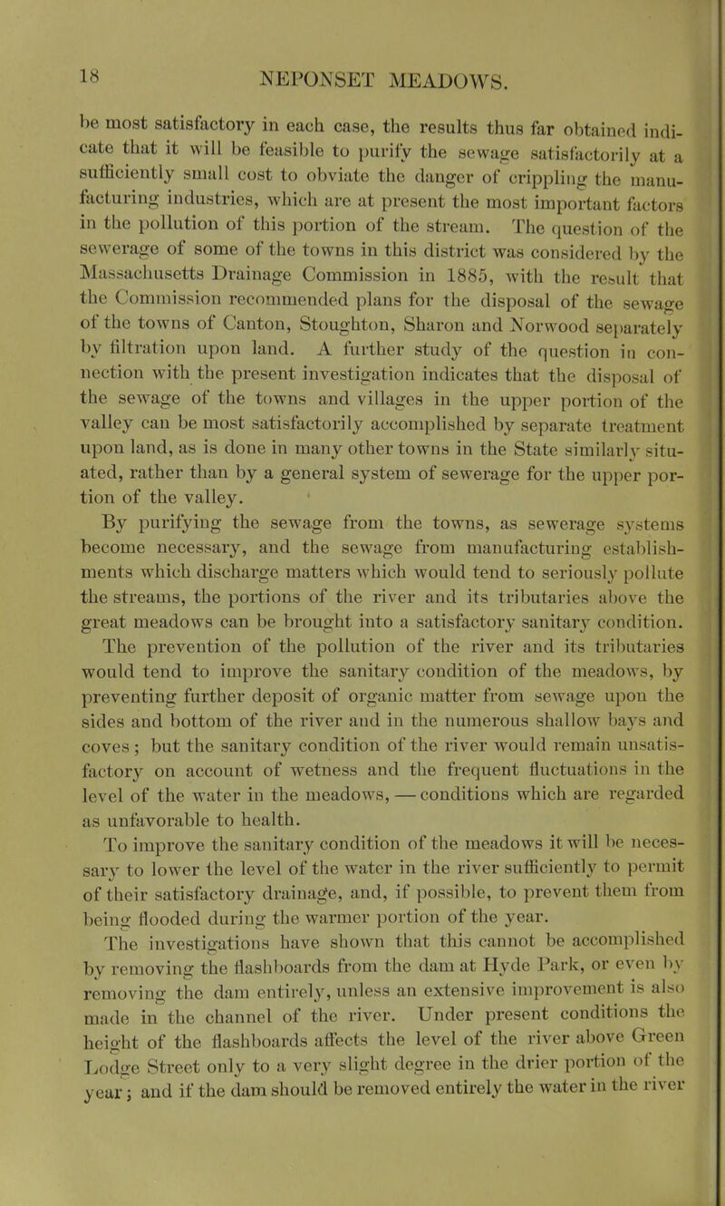 be most satisfactory in each case, the results thus far obtained indi- cate that it will be feasible to purify the sewage satisfactorily at a sufficiently small cost to obviate the danger of crippling the manu- facturing industries, which arc at present the most important factors in the pollution of this portion of the stream. The quest ion of the sewerage of some of the towns in this district was considered by the Massachusetts Drainage Commission in 1885, with the result that the Commission recommended plans for the disposal of the sewage of the towns of Canton, Stoughton, Sharon and Norwood separately by nitration upon land. A further study of the question in con- nection wnth the present investigation indicates that the disposal of the sewage of the towns and villages in the upper portion of the valley can be most satisfactorily accomplished by separate treatment upon land, as is done in many other towns in the State similarly situ- ated, rather than by a general system of sewerage for the upper por- tion of the valley. By purifying the sew^age from the towns, as sewerage systems become necessary, and the sewrage from manufacturing establish- ments which discharge matters which would tend to seriously [to I lute the streams, the portions of the river and its tributaries above the great meadows can be brought into a satisfactory sanitary condition. The prevention of the pollution of the river and its tributaries would tend to improve the sanitary condition of the meadows, by preventing further deposit of organic matter from sewage upon the sides and bottom of the river and in the numerous shallow bays and coves ; but the sanitary condition of the river would remain unsatis- factory on account of wetness and the frequent fluctuations in the level of the water in the meadows, — conditions which are regarded as unfavorable to health. To improve the sanitary condition of the meadows it will he neces- sary to lower the level of the water in the river sufficiently to permit of their satisfactory drainage, and, if possible, to prevent them from being flooded during the warmer portion of the year. The investigations have shown that this cannot be accomplished by removing the flashboards from the dam at Hyde Park, or even by removing the dam entirely, unless an extensive improvement is also made in the channel of the river. Under present conditions the height of the flashboards affiscts the level of the river above Green Lodge Street only to a very slight degree in the drier portion of the year; and if the dam should be removed entirely the water in the river